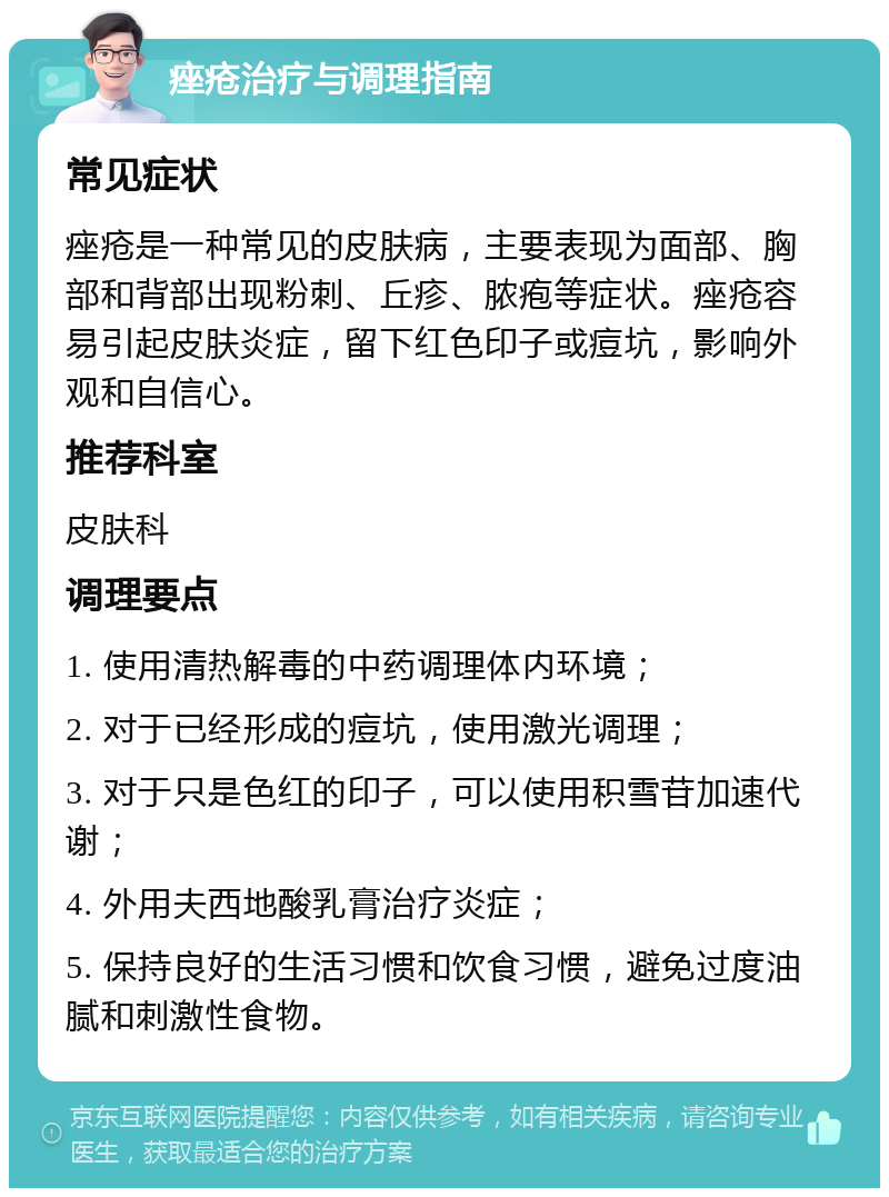 痤疮治疗与调理指南 常见症状 痤疮是一种常见的皮肤病，主要表现为面部、胸部和背部出现粉刺、丘疹、脓疱等症状。痤疮容易引起皮肤炎症，留下红色印子或痘坑，影响外观和自信心。 推荐科室 皮肤科 调理要点 1. 使用清热解毒的中药调理体内环境； 2. 对于已经形成的痘坑，使用激光调理； 3. 对于只是色红的印子，可以使用积雪苷加速代谢； 4. 外用夫西地酸乳膏治疗炎症； 5. 保持良好的生活习惯和饮食习惯，避免过度油腻和刺激性食物。