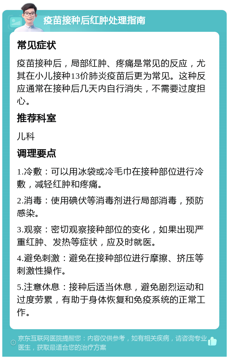 疫苗接种后红肿处理指南 常见症状 疫苗接种后，局部红肿、疼痛是常见的反应，尤其在小儿接种13价肺炎疫苗后更为常见。这种反应通常在接种后几天内自行消失，不需要过度担心。 推荐科室 儿科 调理要点 1.冷敷：可以用冰袋或冷毛巾在接种部位进行冷敷，减轻红肿和疼痛。 2.消毒：使用碘伏等消毒剂进行局部消毒，预防感染。 3.观察：密切观察接种部位的变化，如果出现严重红肿、发热等症状，应及时就医。 4.避免刺激：避免在接种部位进行摩擦、挤压等刺激性操作。 5.注意休息：接种后适当休息，避免剧烈运动和过度劳累，有助于身体恢复和免疫系统的正常工作。