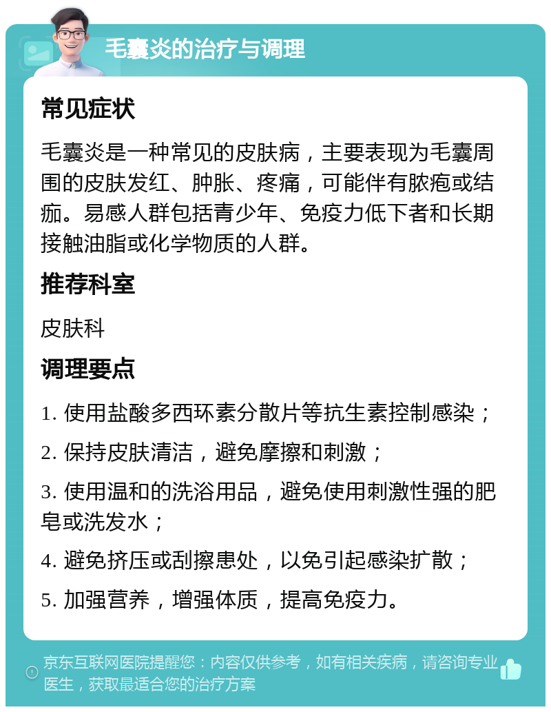 毛囊炎的治疗与调理 常见症状 毛囊炎是一种常见的皮肤病，主要表现为毛囊周围的皮肤发红、肿胀、疼痛，可能伴有脓疱或结痂。易感人群包括青少年、免疫力低下者和长期接触油脂或化学物质的人群。 推荐科室 皮肤科 调理要点 1. 使用盐酸多西环素分散片等抗生素控制感染； 2. 保持皮肤清洁，避免摩擦和刺激； 3. 使用温和的洗浴用品，避免使用刺激性强的肥皂或洗发水； 4. 避免挤压或刮擦患处，以免引起感染扩散； 5. 加强营养，增强体质，提高免疫力。