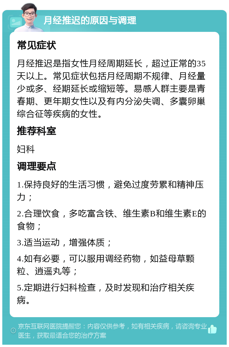 月经推迟的原因与调理 常见症状 月经推迟是指女性月经周期延长，超过正常的35天以上。常见症状包括月经周期不规律、月经量少或多、经期延长或缩短等。易感人群主要是青春期、更年期女性以及有内分泌失调、多囊卵巢综合征等疾病的女性。 推荐科室 妇科 调理要点 1.保持良好的生活习惯，避免过度劳累和精神压力； 2.合理饮食，多吃富含铁、维生素B和维生素E的食物； 3.适当运动，增强体质； 4.如有必要，可以服用调经药物，如益母草颗粒、逍遥丸等； 5.定期进行妇科检查，及时发现和治疗相关疾病。