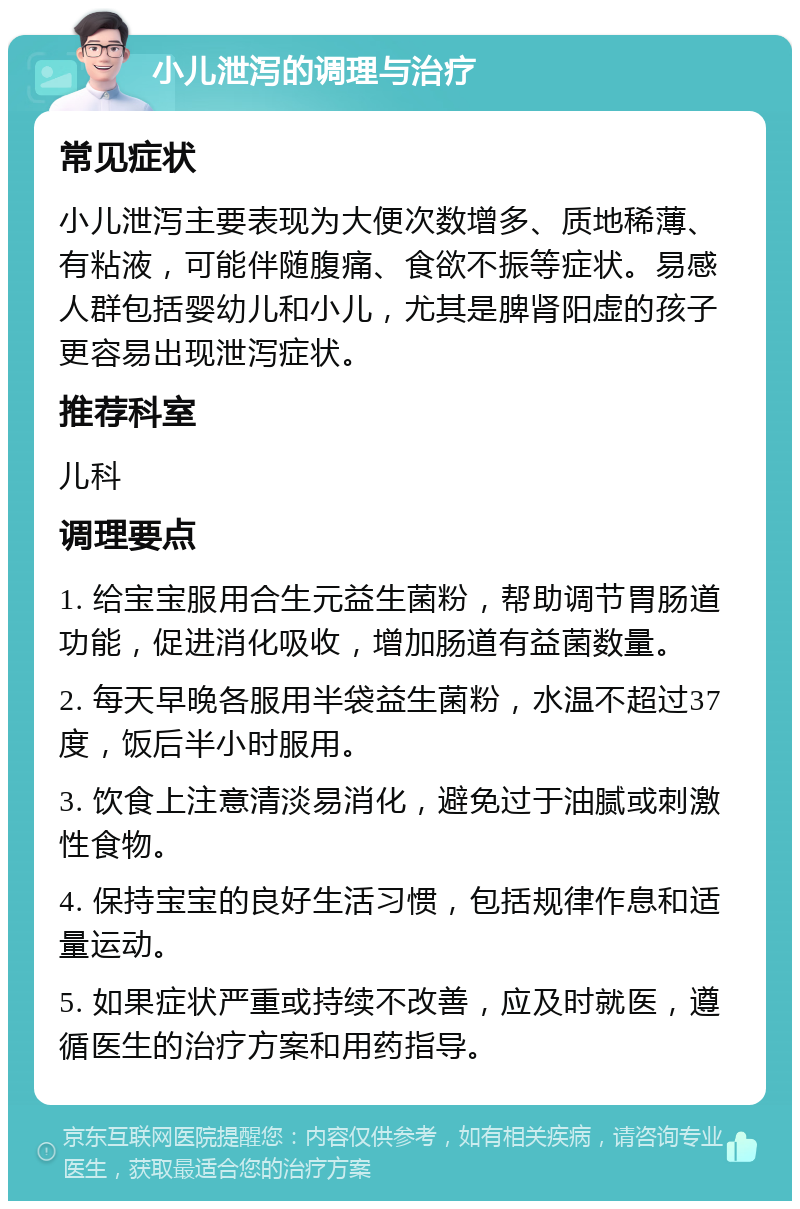 小儿泄泻的调理与治疗 常见症状 小儿泄泻主要表现为大便次数增多、质地稀薄、有粘液，可能伴随腹痛、食欲不振等症状。易感人群包括婴幼儿和小儿，尤其是脾肾阳虚的孩子更容易出现泄泻症状。 推荐科室 儿科 调理要点 1. 给宝宝服用合生元益生菌粉，帮助调节胃肠道功能，促进消化吸收，增加肠道有益菌数量。 2. 每天早晚各服用半袋益生菌粉，水温不超过37度，饭后半小时服用。 3. 饮食上注意清淡易消化，避免过于油腻或刺激性食物。 4. 保持宝宝的良好生活习惯，包括规律作息和适量运动。 5. 如果症状严重或持续不改善，应及时就医，遵循医生的治疗方案和用药指导。