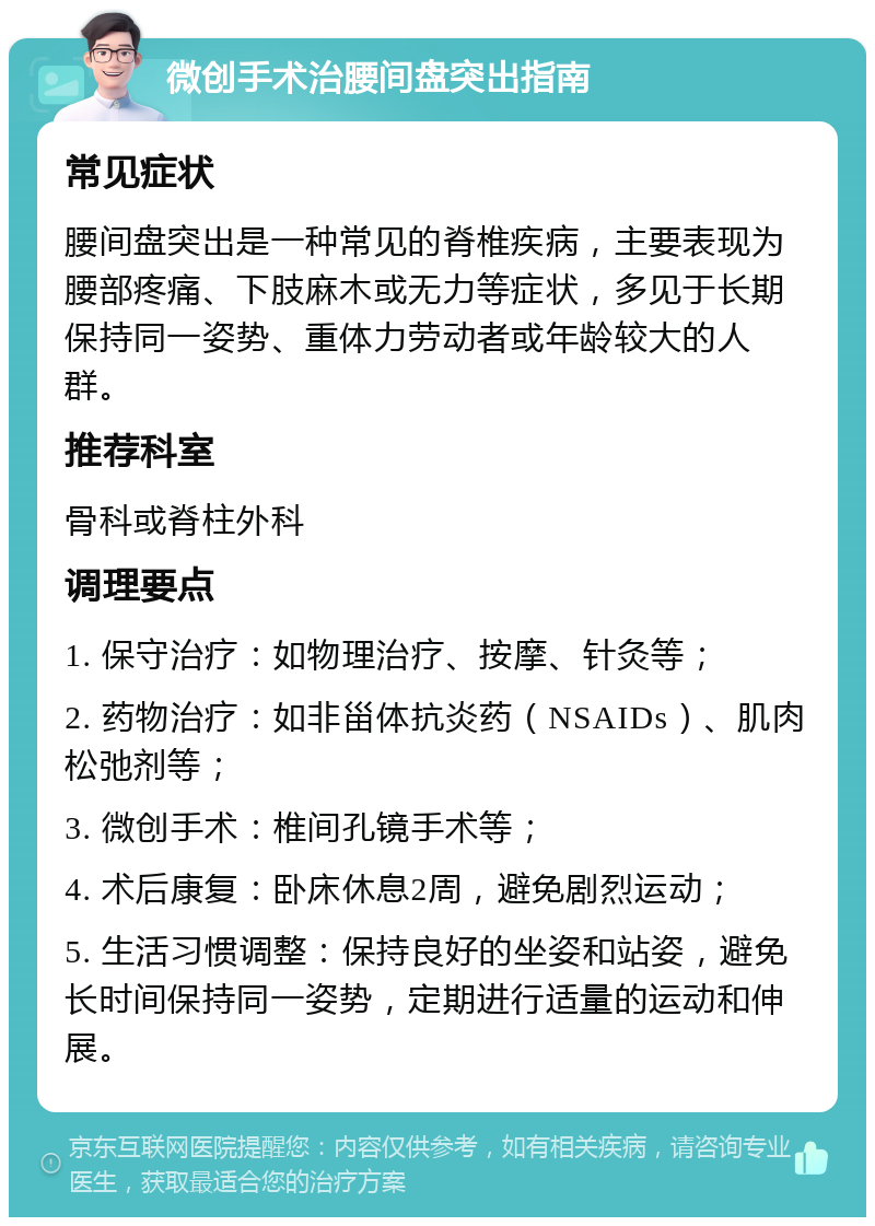 微创手术治腰间盘突出指南 常见症状 腰间盘突出是一种常见的脊椎疾病，主要表现为腰部疼痛、下肢麻木或无力等症状，多见于长期保持同一姿势、重体力劳动者或年龄较大的人群。 推荐科室 骨科或脊柱外科 调理要点 1. 保守治疗：如物理治疗、按摩、针灸等； 2. 药物治疗：如非甾体抗炎药（NSAIDs）、肌肉松弛剂等； 3. 微创手术：椎间孔镜手术等； 4. 术后康复：卧床休息2周，避免剧烈运动； 5. 生活习惯调整：保持良好的坐姿和站姿，避免长时间保持同一姿势，定期进行适量的运动和伸展。