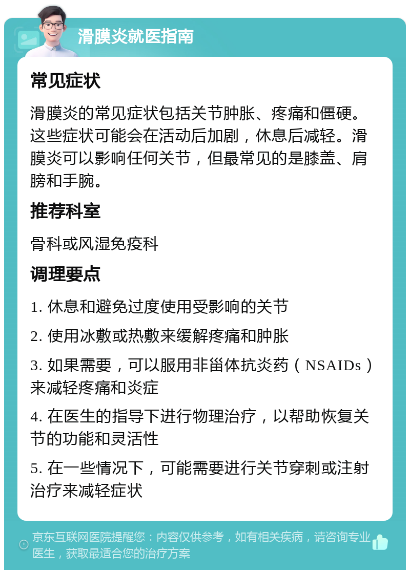 滑膜炎就医指南 常见症状 滑膜炎的常见症状包括关节肿胀、疼痛和僵硬。这些症状可能会在活动后加剧，休息后减轻。滑膜炎可以影响任何关节，但最常见的是膝盖、肩膀和手腕。 推荐科室 骨科或风湿免疫科 调理要点 1. 休息和避免过度使用受影响的关节 2. 使用冰敷或热敷来缓解疼痛和肿胀 3. 如果需要，可以服用非甾体抗炎药（NSAIDs）来减轻疼痛和炎症 4. 在医生的指导下进行物理治疗，以帮助恢复关节的功能和灵活性 5. 在一些情况下，可能需要进行关节穿刺或注射治疗来减轻症状