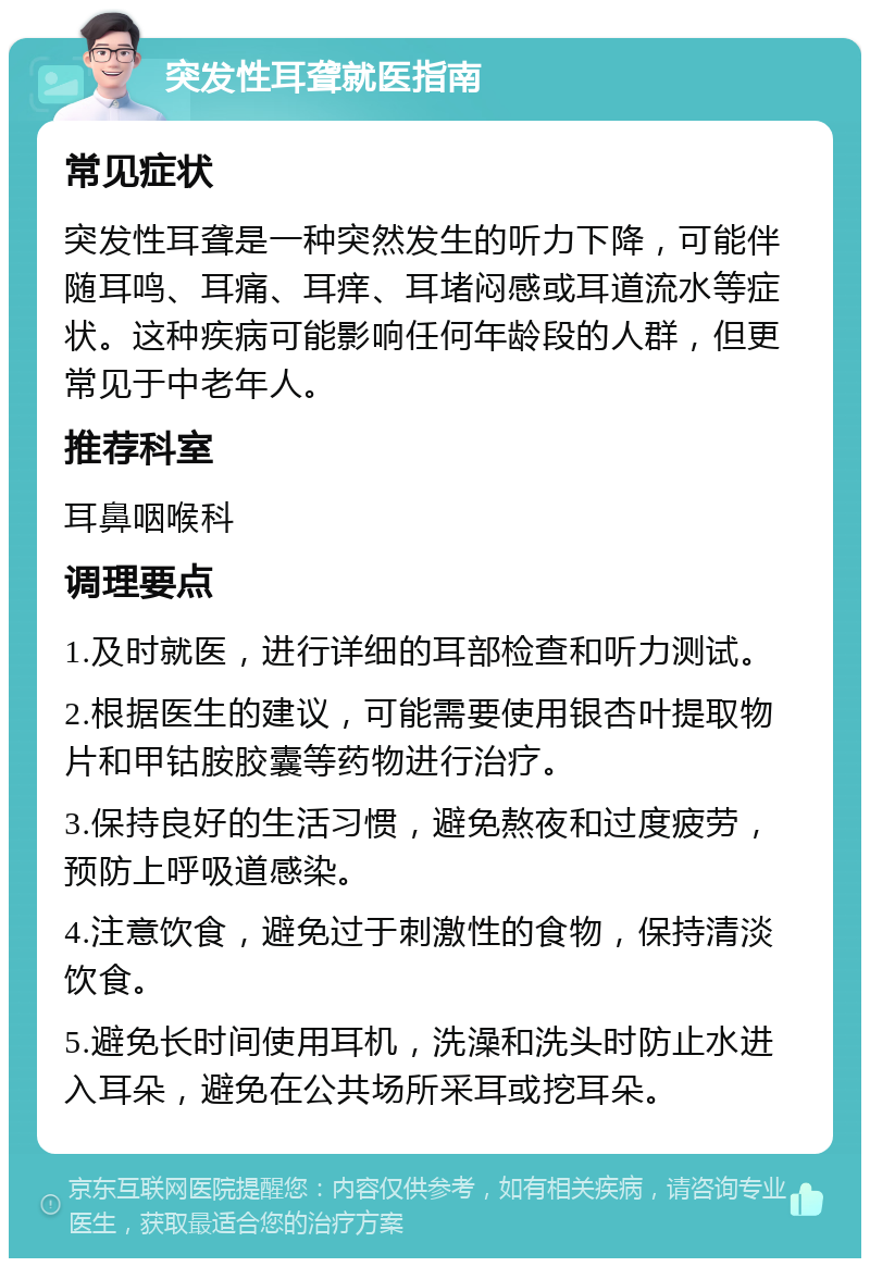 突发性耳聋就医指南 常见症状 突发性耳聋是一种突然发生的听力下降，可能伴随耳鸣、耳痛、耳痒、耳堵闷感或耳道流水等症状。这种疾病可能影响任何年龄段的人群，但更常见于中老年人。 推荐科室 耳鼻咽喉科 调理要点 1.及时就医，进行详细的耳部检查和听力测试。 2.根据医生的建议，可能需要使用银杏叶提取物片和甲钴胺胶囊等药物进行治疗。 3.保持良好的生活习惯，避免熬夜和过度疲劳，预防上呼吸道感染。 4.注意饮食，避免过于刺激性的食物，保持清淡饮食。 5.避免长时间使用耳机，洗澡和洗头时防止水进入耳朵，避免在公共场所采耳或挖耳朵。