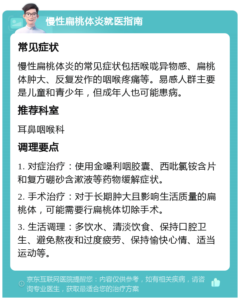 慢性扁桃体炎就医指南 常见症状 慢性扁桃体炎的常见症状包括喉咙异物感、扁桃体肿大、反复发作的咽喉疼痛等。易感人群主要是儿童和青少年，但成年人也可能患病。 推荐科室 耳鼻咽喉科 调理要点 1. 对症治疗：使用金嗓利咽胶囊、西吡氯铵含片和复方硼砂含漱液等药物缓解症状。 2. 手术治疗：对于长期肿大且影响生活质量的扁桃体，可能需要行扁桃体切除手术。 3. 生活调理：多饮水、清淡饮食、保持口腔卫生、避免熬夜和过度疲劳、保持愉快心情、适当运动等。