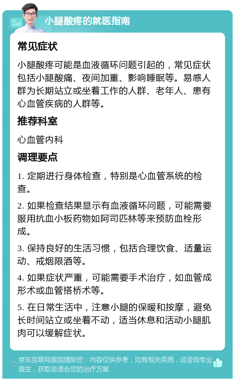 小腿酸疼的就医指南 常见症状 小腿酸疼可能是血液循环问题引起的，常见症状包括小腿酸痛、夜间加重、影响睡眠等。易感人群为长期站立或坐着工作的人群、老年人、患有心血管疾病的人群等。 推荐科室 心血管内科 调理要点 1. 定期进行身体检查，特别是心血管系统的检查。 2. 如果检查结果显示有血液循环问题，可能需要服用抗血小板药物如阿司匹林等来预防血栓形成。 3. 保持良好的生活习惯，包括合理饮食、适量运动、戒烟限酒等。 4. 如果症状严重，可能需要手术治疗，如血管成形术或血管搭桥术等。 5. 在日常生活中，注意小腿的保暖和按摩，避免长时间站立或坐着不动，适当休息和活动小腿肌肉可以缓解症状。