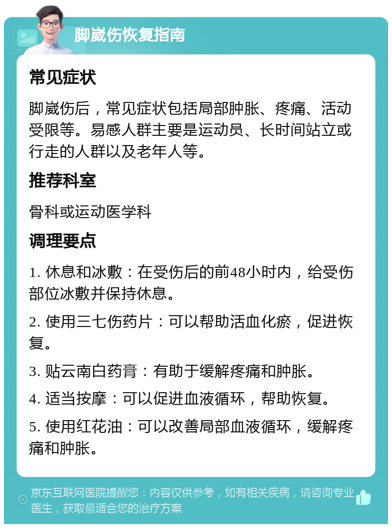 脚崴伤恢复指南 常见症状 脚崴伤后，常见症状包括局部肿胀、疼痛、活动受限等。易感人群主要是运动员、长时间站立或行走的人群以及老年人等。 推荐科室 骨科或运动医学科 调理要点 1. 休息和冰敷：在受伤后的前48小时内，给受伤部位冰敷并保持休息。 2. 使用三七伤药片：可以帮助活血化瘀，促进恢复。 3. 贴云南白药膏：有助于缓解疼痛和肿胀。 4. 适当按摩：可以促进血液循环，帮助恢复。 5. 使用红花油：可以改善局部血液循环，缓解疼痛和肿胀。