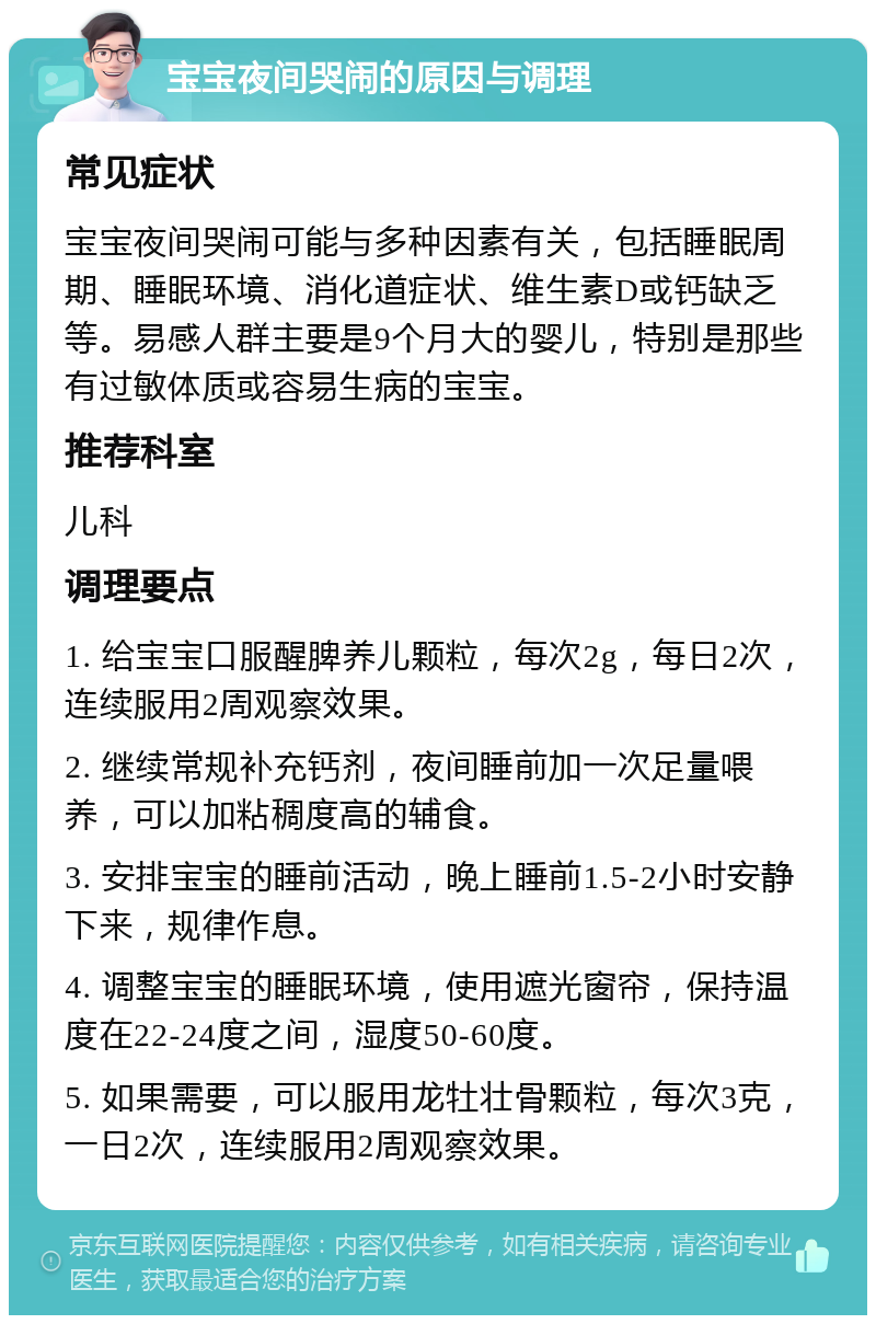 宝宝夜间哭闹的原因与调理 常见症状 宝宝夜间哭闹可能与多种因素有关，包括睡眠周期、睡眠环境、消化道症状、维生素D或钙缺乏等。易感人群主要是9个月大的婴儿，特别是那些有过敏体质或容易生病的宝宝。 推荐科室 儿科 调理要点 1. 给宝宝口服醒脾养儿颗粒，每次2g，每日2次，连续服用2周观察效果。 2. 继续常规补充钙剂，夜间睡前加一次足量喂养，可以加粘稠度高的辅食。 3. 安排宝宝的睡前活动，晚上睡前1.5-2小时安静下来，规律作息。 4. 调整宝宝的睡眠环境，使用遮光窗帘，保持温度在22-24度之间，湿度50-60度。 5. 如果需要，可以服用龙牡壮骨颗粒，每次3克，一日2次，连续服用2周观察效果。