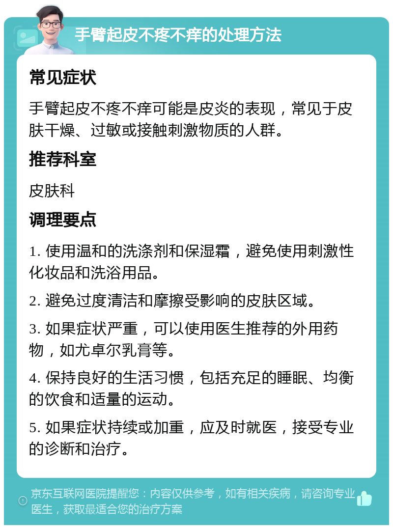 手臂起皮不疼不痒的处理方法 常见症状 手臂起皮不疼不痒可能是皮炎的表现，常见于皮肤干燥、过敏或接触刺激物质的人群。 推荐科室 皮肤科 调理要点 1. 使用温和的洗涤剂和保湿霜，避免使用刺激性化妆品和洗浴用品。 2. 避免过度清洁和摩擦受影响的皮肤区域。 3. 如果症状严重，可以使用医生推荐的外用药物，如尤卓尔乳膏等。 4. 保持良好的生活习惯，包括充足的睡眠、均衡的饮食和适量的运动。 5. 如果症状持续或加重，应及时就医，接受专业的诊断和治疗。