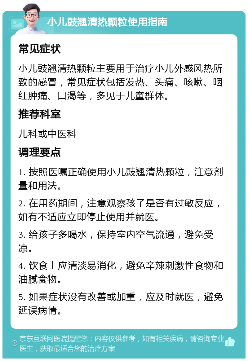 小儿豉翘清热颗粒使用指南 常见症状 小儿豉翘清热颗粒主要用于治疗小儿外感风热所致的感冒，常见症状包括发热、头痛、咳嗽、咽红肿痛、口渴等，多见于儿童群体。 推荐科室 儿科或中医科 调理要点 1. 按照医嘱正确使用小儿豉翘清热颗粒，注意剂量和用法。 2. 在用药期间，注意观察孩子是否有过敏反应，如有不适应立即停止使用并就医。 3. 给孩子多喝水，保持室内空气流通，避免受凉。 4. 饮食上应清淡易消化，避免辛辣刺激性食物和油腻食物。 5. 如果症状没有改善或加重，应及时就医，避免延误病情。