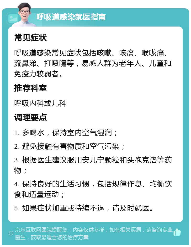 呼吸道感染就医指南 常见症状 呼吸道感染常见症状包括咳嗽、咳痰、喉咙痛、流鼻涕、打喷嚏等，易感人群为老年人、儿童和免疫力较弱者。 推荐科室 呼吸内科或儿科 调理要点 1. 多喝水，保持室内空气湿润； 2. 避免接触有害物质和空气污染； 3. 根据医生建议服用安儿宁颗粒和头孢克洛等药物； 4. 保持良好的生活习惯，包括规律作息、均衡饮食和适量运动； 5. 如果症状加重或持续不退，请及时就医。