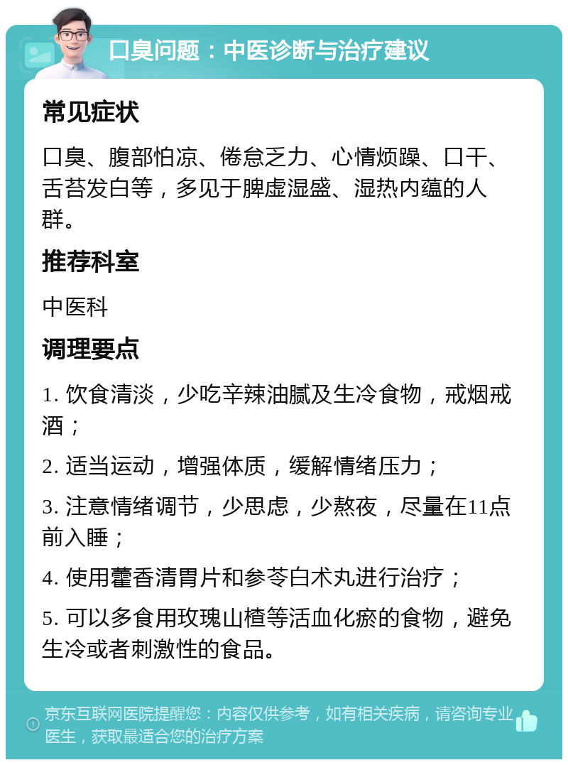 口臭问题：中医诊断与治疗建议 常见症状 口臭、腹部怕凉、倦怠乏力、心情烦躁、口干、舌苔发白等，多见于脾虚湿盛、湿热内蕴的人群。 推荐科室 中医科 调理要点 1. 饮食清淡，少吃辛辣油腻及生冷食物，戒烟戒酒； 2. 适当运动，增强体质，缓解情绪压力； 3. 注意情绪调节，少思虑，少熬夜，尽量在11点前入睡； 4. 使用藿香清胃片和参苓白术丸进行治疗； 5. 可以多食用玫瑰山楂等活血化瘀的食物，避免生冷或者刺激性的食品。