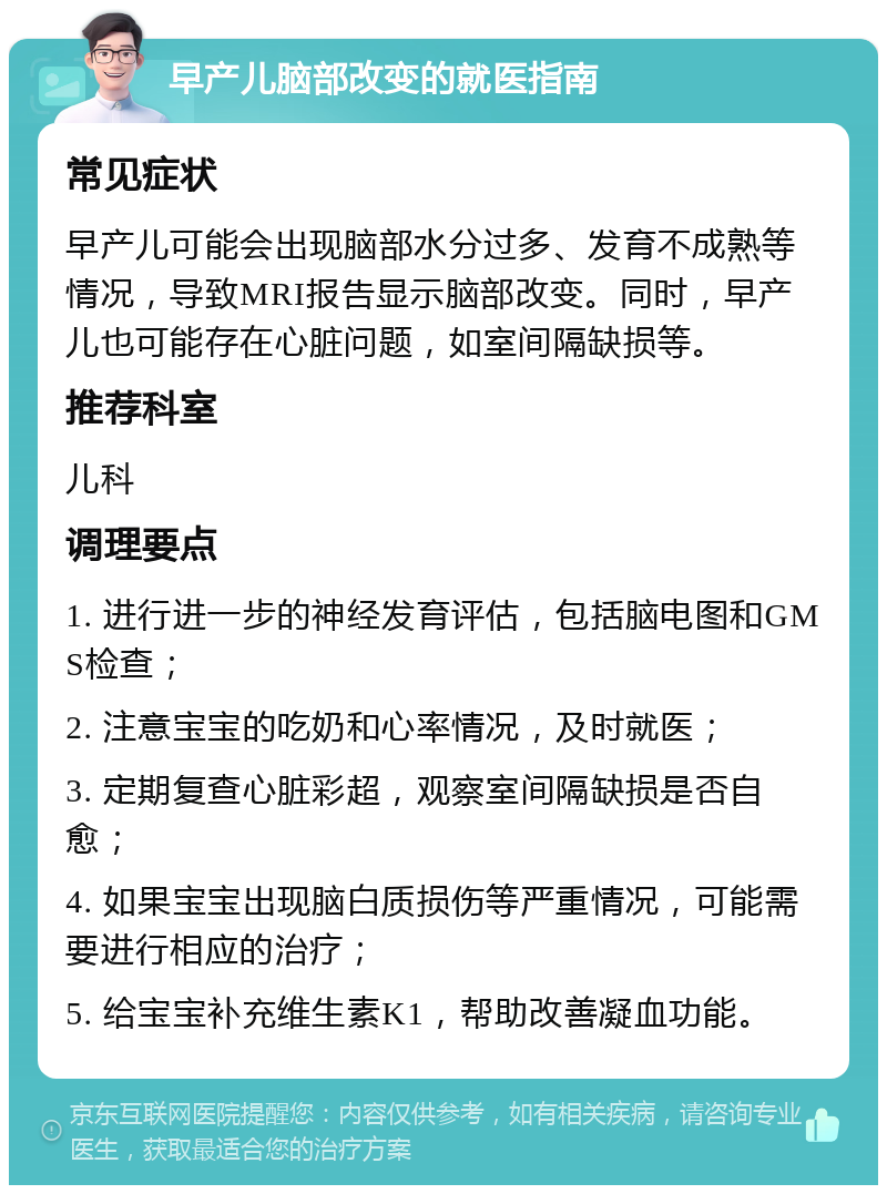 早产儿脑部改变的就医指南 常见症状 早产儿可能会出现脑部水分过多、发育不成熟等情况，导致MRI报告显示脑部改变。同时，早产儿也可能存在心脏问题，如室间隔缺损等。 推荐科室 儿科 调理要点 1. 进行进一步的神经发育评估，包括脑电图和GMS检查； 2. 注意宝宝的吃奶和心率情况，及时就医； 3. 定期复查心脏彩超，观察室间隔缺损是否自愈； 4. 如果宝宝出现脑白质损伤等严重情况，可能需要进行相应的治疗； 5. 给宝宝补充维生素K1，帮助改善凝血功能。