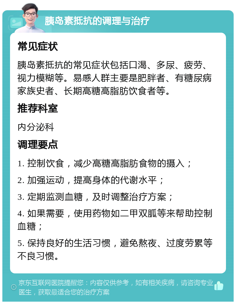 胰岛素抵抗的调理与治疗 常见症状 胰岛素抵抗的常见症状包括口渴、多尿、疲劳、视力模糊等。易感人群主要是肥胖者、有糖尿病家族史者、长期高糖高脂肪饮食者等。 推荐科室 内分泌科 调理要点 1. 控制饮食，减少高糖高脂肪食物的摄入； 2. 加强运动，提高身体的代谢水平； 3. 定期监测血糖，及时调整治疗方案； 4. 如果需要，使用药物如二甲双胍等来帮助控制血糖； 5. 保持良好的生活习惯，避免熬夜、过度劳累等不良习惯。