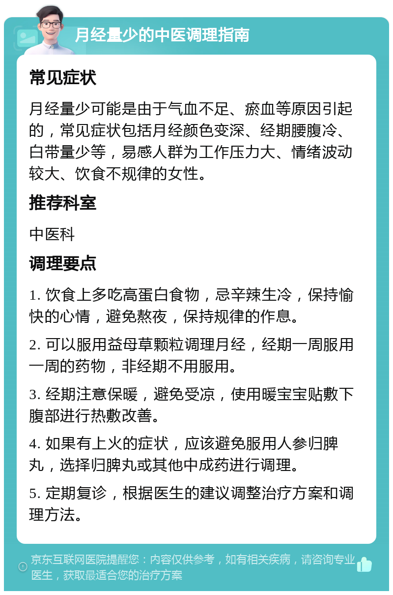 月经量少的中医调理指南 常见症状 月经量少可能是由于气血不足、瘀血等原因引起的，常见症状包括月经颜色变深、经期腰腹冷、白带量少等，易感人群为工作压力大、情绪波动较大、饮食不规律的女性。 推荐科室 中医科 调理要点 1. 饮食上多吃高蛋白食物，忌辛辣生冷，保持愉快的心情，避免熬夜，保持规律的作息。 2. 可以服用益母草颗粒调理月经，经期一周服用一周的药物，非经期不用服用。 3. 经期注意保暖，避免受凉，使用暖宝宝贴敷下腹部进行热敷改善。 4. 如果有上火的症状，应该避免服用人参归脾丸，选择归脾丸或其他中成药进行调理。 5. 定期复诊，根据医生的建议调整治疗方案和调理方法。