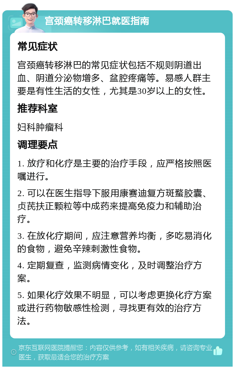 宫颈癌转移淋巴就医指南 常见症状 宫颈癌转移淋巴的常见症状包括不规则阴道出血、阴道分泌物增多、盆腔疼痛等。易感人群主要是有性生活的女性，尤其是30岁以上的女性。 推荐科室 妇科肿瘤科 调理要点 1. 放疗和化疗是主要的治疗手段，应严格按照医嘱进行。 2. 可以在医生指导下服用康赛迪复方斑蝥胶囊、贞芪扶正颗粒等中成药来提高免疫力和辅助治疗。 3. 在放化疗期间，应注意营养均衡，多吃易消化的食物，避免辛辣刺激性食物。 4. 定期复查，监测病情变化，及时调整治疗方案。 5. 如果化疗效果不明显，可以考虑更换化疗方案或进行药物敏感性检测，寻找更有效的治疗方法。