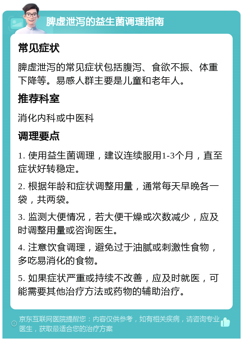 脾虚泄泻的益生菌调理指南 常见症状 脾虚泄泻的常见症状包括腹泻、食欲不振、体重下降等。易感人群主要是儿童和老年人。 推荐科室 消化内科或中医科 调理要点 1. 使用益生菌调理，建议连续服用1-3个月，直至症状好转稳定。 2. 根据年龄和症状调整用量，通常每天早晚各一袋，共两袋。 3. 监测大便情况，若大便干燥或次数减少，应及时调整用量或咨询医生。 4. 注意饮食调理，避免过于油腻或刺激性食物，多吃易消化的食物。 5. 如果症状严重或持续不改善，应及时就医，可能需要其他治疗方法或药物的辅助治疗。