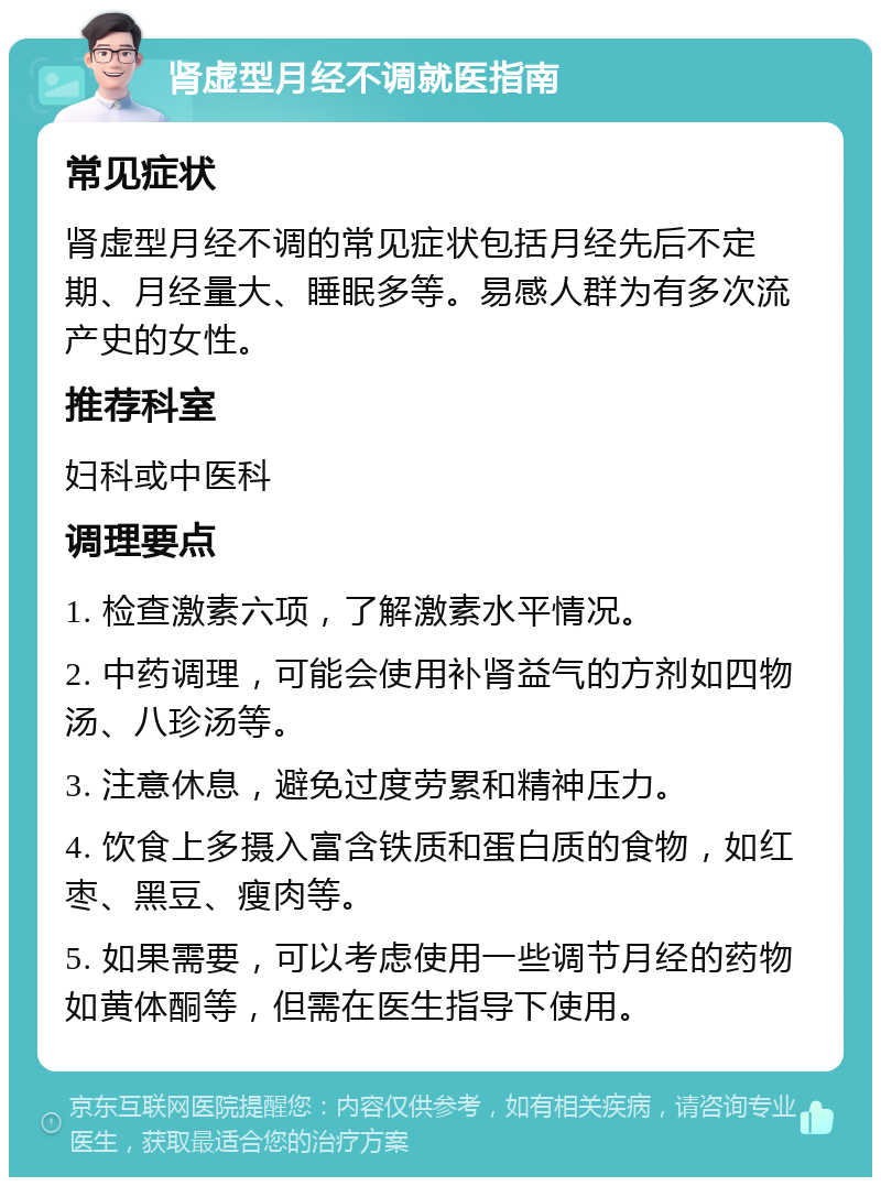 肾虚型月经不调就医指南 常见症状 肾虚型月经不调的常见症状包括月经先后不定期、月经量大、睡眠多等。易感人群为有多次流产史的女性。 推荐科室 妇科或中医科 调理要点 1. 检查激素六项，了解激素水平情况。 2. 中药调理，可能会使用补肾益气的方剂如四物汤、八珍汤等。 3. 注意休息，避免过度劳累和精神压力。 4. 饮食上多摄入富含铁质和蛋白质的食物，如红枣、黑豆、瘦肉等。 5. 如果需要，可以考虑使用一些调节月经的药物如黄体酮等，但需在医生指导下使用。