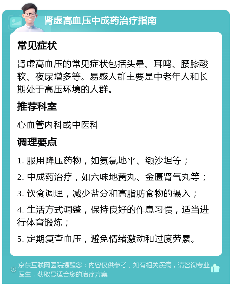 肾虚高血压中成药治疗指南 常见症状 肾虚高血压的常见症状包括头晕、耳鸣、腰膝酸软、夜尿增多等。易感人群主要是中老年人和长期处于高压环境的人群。 推荐科室 心血管内科或中医科 调理要点 1. 服用降压药物，如氨氯地平、缬沙坦等； 2. 中成药治疗，如六味地黄丸、金匮肾气丸等； 3. 饮食调理，减少盐分和高脂肪食物的摄入； 4. 生活方式调整，保持良好的作息习惯，适当进行体育锻炼； 5. 定期复查血压，避免情绪激动和过度劳累。