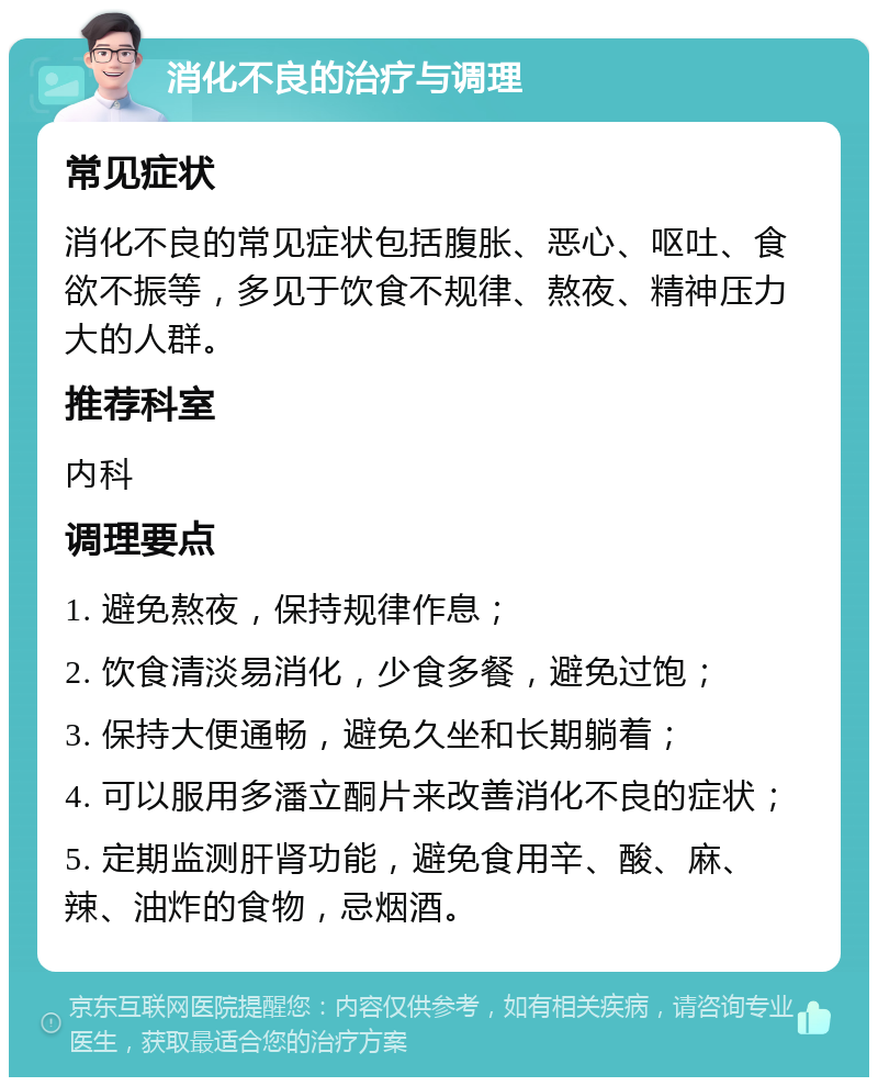 消化不良的治疗与调理 常见症状 消化不良的常见症状包括腹胀、恶心、呕吐、食欲不振等，多见于饮食不规律、熬夜、精神压力大的人群。 推荐科室 内科 调理要点 1. 避免熬夜，保持规律作息； 2. 饮食清淡易消化，少食多餐，避免过饱； 3. 保持大便通畅，避免久坐和长期躺着； 4. 可以服用多潘立酮片来改善消化不良的症状； 5. 定期监测肝肾功能，避免食用辛、酸、麻、辣、油炸的食物，忌烟酒。