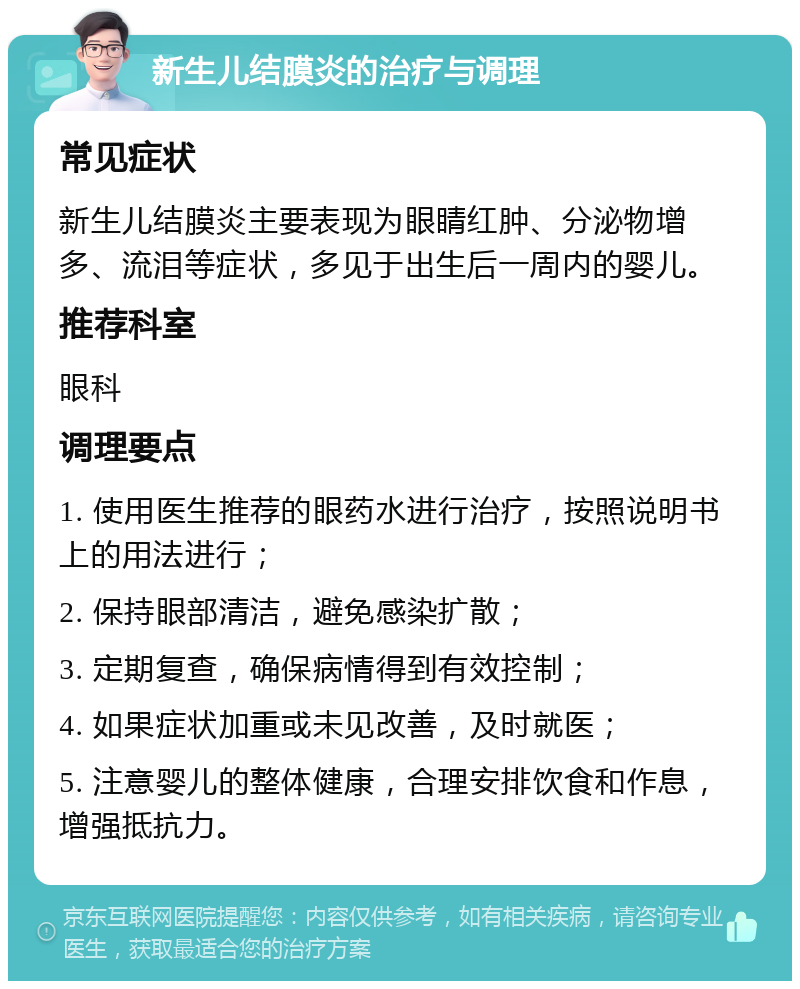 新生儿结膜炎的治疗与调理 常见症状 新生儿结膜炎主要表现为眼睛红肿、分泌物增多、流泪等症状，多见于出生后一周内的婴儿。 推荐科室 眼科 调理要点 1. 使用医生推荐的眼药水进行治疗，按照说明书上的用法进行； 2. 保持眼部清洁，避免感染扩散； 3. 定期复查，确保病情得到有效控制； 4. 如果症状加重或未见改善，及时就医； 5. 注意婴儿的整体健康，合理安排饮食和作息，增强抵抗力。