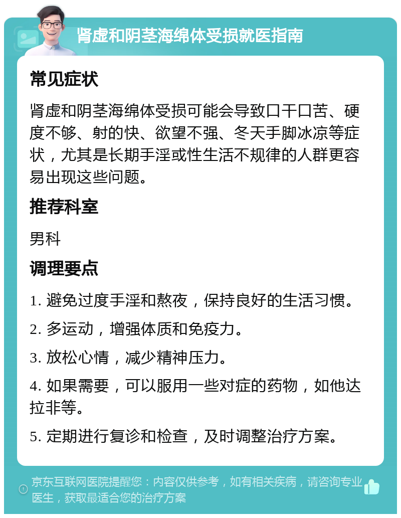 肾虚和阴茎海绵体受损就医指南 常见症状 肾虚和阴茎海绵体受损可能会导致口干口苦、硬度不够、射的快、欲望不强、冬天手脚冰凉等症状，尤其是长期手淫或性生活不规律的人群更容易出现这些问题。 推荐科室 男科 调理要点 1. 避免过度手淫和熬夜，保持良好的生活习惯。 2. 多运动，增强体质和免疫力。 3. 放松心情，减少精神压力。 4. 如果需要，可以服用一些对症的药物，如他达拉非等。 5. 定期进行复诊和检查，及时调整治疗方案。