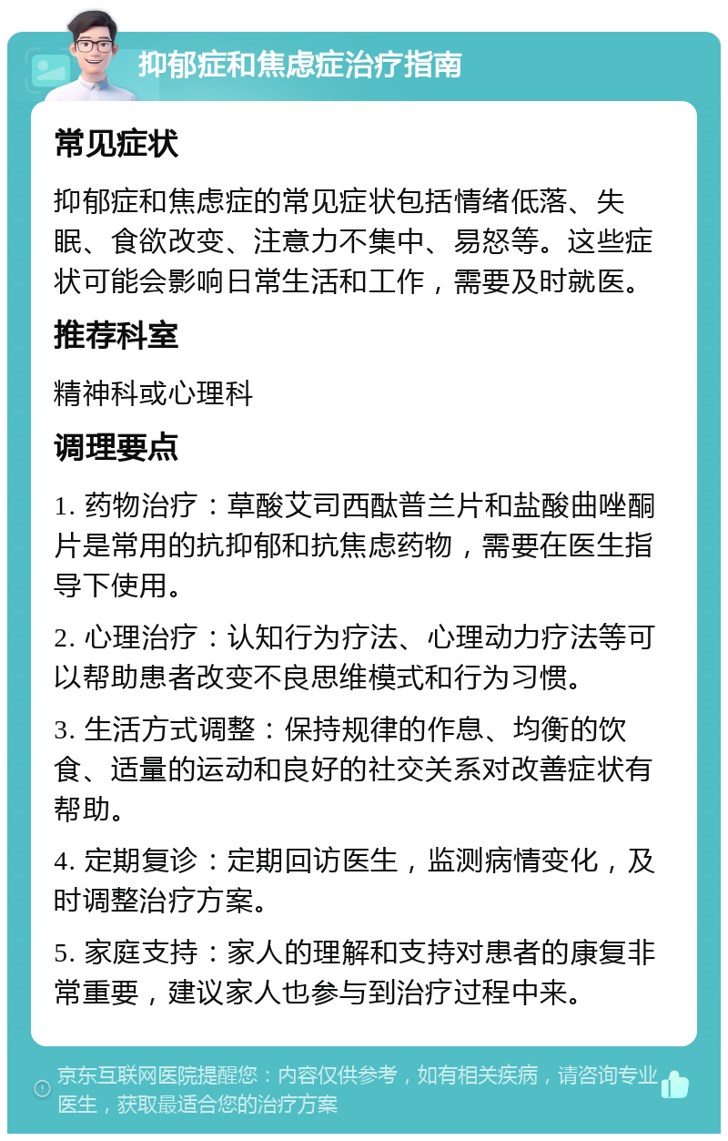 抑郁症和焦虑症治疗指南 常见症状 抑郁症和焦虑症的常见症状包括情绪低落、失眠、食欲改变、注意力不集中、易怒等。这些症状可能会影响日常生活和工作，需要及时就医。 推荐科室 精神科或心理科 调理要点 1. 药物治疗：草酸艾司西酞普兰片和盐酸曲唑酮片是常用的抗抑郁和抗焦虑药物，需要在医生指导下使用。 2. 心理治疗：认知行为疗法、心理动力疗法等可以帮助患者改变不良思维模式和行为习惯。 3. 生活方式调整：保持规律的作息、均衡的饮食、适量的运动和良好的社交关系对改善症状有帮助。 4. 定期复诊：定期回访医生，监测病情变化，及时调整治疗方案。 5. 家庭支持：家人的理解和支持对患者的康复非常重要，建议家人也参与到治疗过程中来。