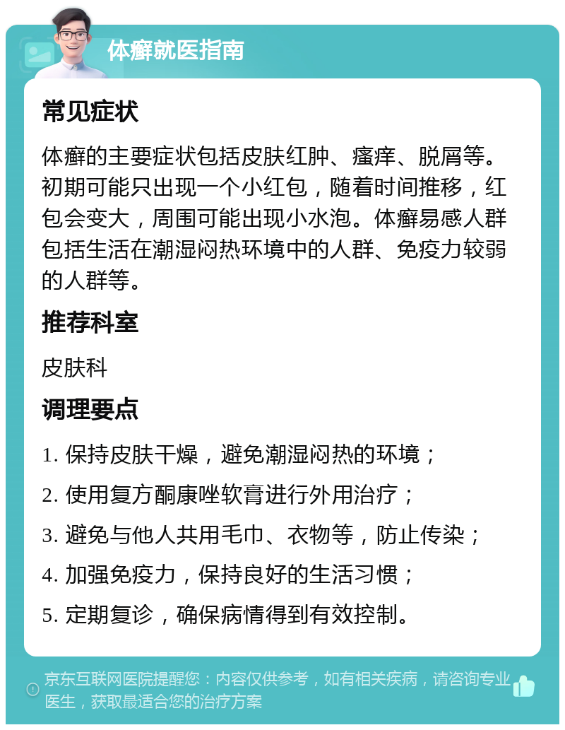 体癣就医指南 常见症状 体癣的主要症状包括皮肤红肿、瘙痒、脱屑等。初期可能只出现一个小红包，随着时间推移，红包会变大，周围可能出现小水泡。体癣易感人群包括生活在潮湿闷热环境中的人群、免疫力较弱的人群等。 推荐科室 皮肤科 调理要点 1. 保持皮肤干燥，避免潮湿闷热的环境； 2. 使用复方酮康唑软膏进行外用治疗； 3. 避免与他人共用毛巾、衣物等，防止传染； 4. 加强免疫力，保持良好的生活习惯； 5. 定期复诊，确保病情得到有效控制。