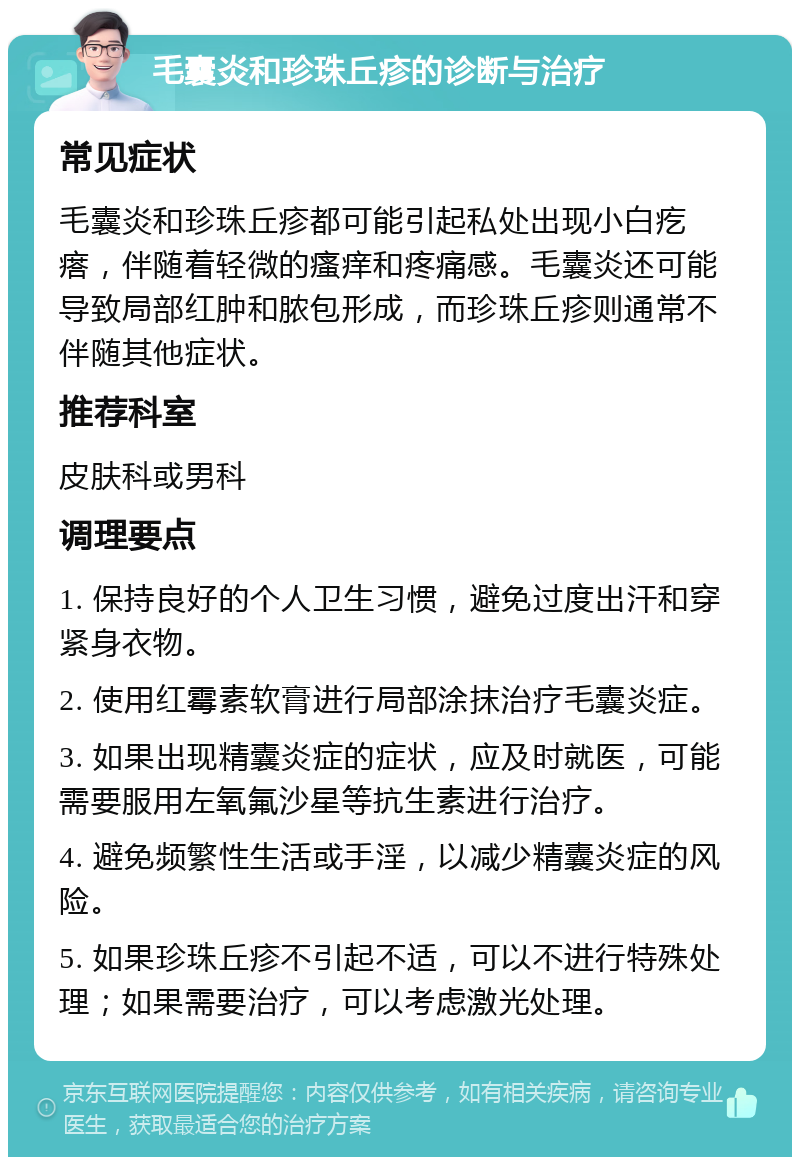 毛囊炎和珍珠丘疹的诊断与治疗 常见症状 毛囊炎和珍珠丘疹都可能引起私处出现小白疙瘩，伴随着轻微的瘙痒和疼痛感。毛囊炎还可能导致局部红肿和脓包形成，而珍珠丘疹则通常不伴随其他症状。 推荐科室 皮肤科或男科 调理要点 1. 保持良好的个人卫生习惯，避免过度出汗和穿紧身衣物。 2. 使用红霉素软膏进行局部涂抹治疗毛囊炎症。 3. 如果出现精囊炎症的症状，应及时就医，可能需要服用左氧氟沙星等抗生素进行治疗。 4. 避免频繁性生活或手淫，以减少精囊炎症的风险。 5. 如果珍珠丘疹不引起不适，可以不进行特殊处理；如果需要治疗，可以考虑激光处理。