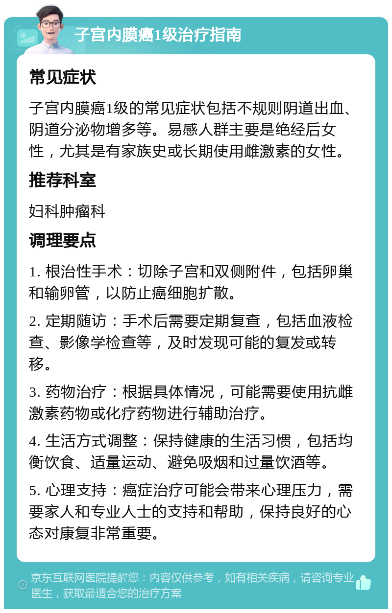 子宫内膜癌1级治疗指南 常见症状 子宫内膜癌1级的常见症状包括不规则阴道出血、阴道分泌物增多等。易感人群主要是绝经后女性，尤其是有家族史或长期使用雌激素的女性。 推荐科室 妇科肿瘤科 调理要点 1. 根治性手术：切除子宫和双侧附件，包括卵巢和输卵管，以防止癌细胞扩散。 2. 定期随访：手术后需要定期复查，包括血液检查、影像学检查等，及时发现可能的复发或转移。 3. 药物治疗：根据具体情况，可能需要使用抗雌激素药物或化疗药物进行辅助治疗。 4. 生活方式调整：保持健康的生活习惯，包括均衡饮食、适量运动、避免吸烟和过量饮酒等。 5. 心理支持：癌症治疗可能会带来心理压力，需要家人和专业人士的支持和帮助，保持良好的心态对康复非常重要。