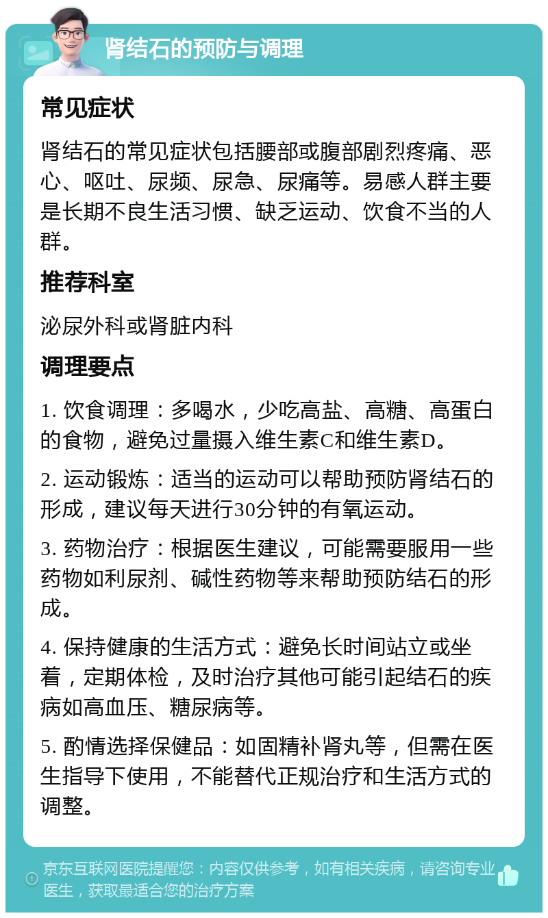 肾结石的预防与调理 常见症状 肾结石的常见症状包括腰部或腹部剧烈疼痛、恶心、呕吐、尿频、尿急、尿痛等。易感人群主要是长期不良生活习惯、缺乏运动、饮食不当的人群。 推荐科室 泌尿外科或肾脏内科 调理要点 1. 饮食调理：多喝水，少吃高盐、高糖、高蛋白的食物，避免过量摄入维生素C和维生素D。 2. 运动锻炼：适当的运动可以帮助预防肾结石的形成，建议每天进行30分钟的有氧运动。 3. 药物治疗：根据医生建议，可能需要服用一些药物如利尿剂、碱性药物等来帮助预防结石的形成。 4. 保持健康的生活方式：避免长时间站立或坐着，定期体检，及时治疗其他可能引起结石的疾病如高血压、糖尿病等。 5. 酌情选择保健品：如固精补肾丸等，但需在医生指导下使用，不能替代正规治疗和生活方式的调整。