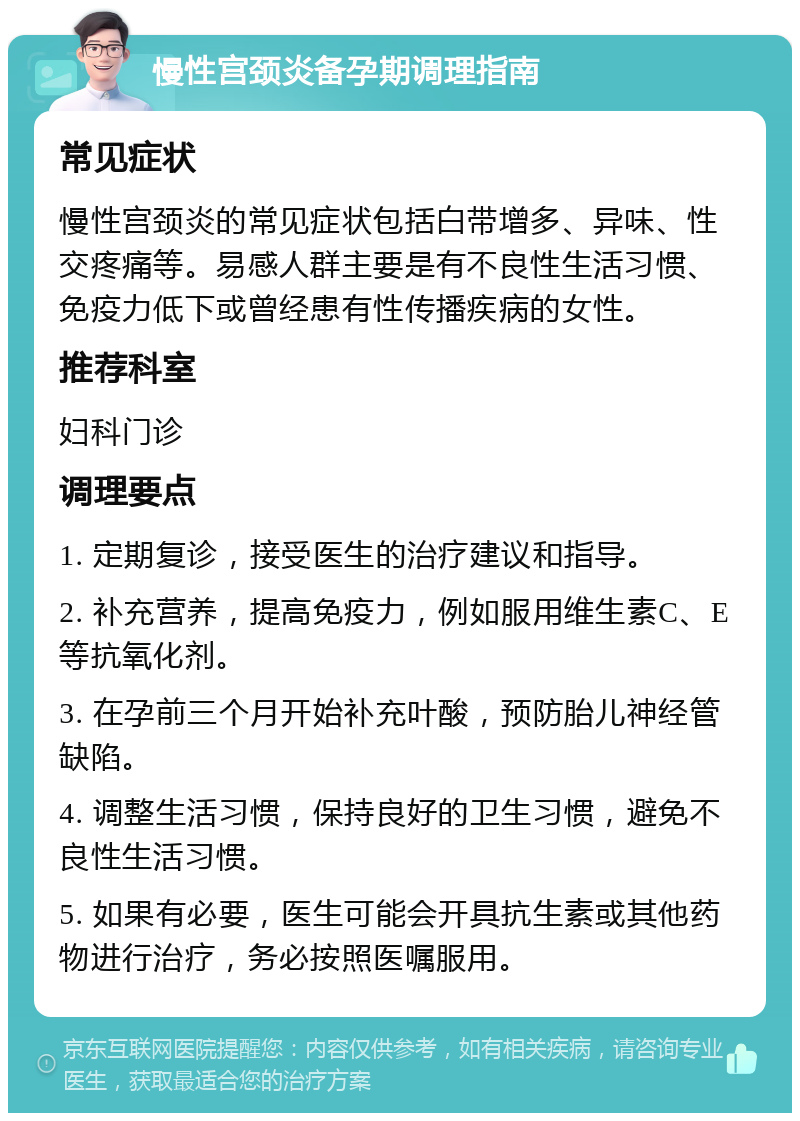 慢性宫颈炎备孕期调理指南 常见症状 慢性宫颈炎的常见症状包括白带增多、异味、性交疼痛等。易感人群主要是有不良性生活习惯、免疫力低下或曾经患有性传播疾病的女性。 推荐科室 妇科门诊 调理要点 1. 定期复诊，接受医生的治疗建议和指导。 2. 补充营养，提高免疫力，例如服用维生素C、E等抗氧化剂。 3. 在孕前三个月开始补充叶酸，预防胎儿神经管缺陷。 4. 调整生活习惯，保持良好的卫生习惯，避免不良性生活习惯。 5. 如果有必要，医生可能会开具抗生素或其他药物进行治疗，务必按照医嘱服用。