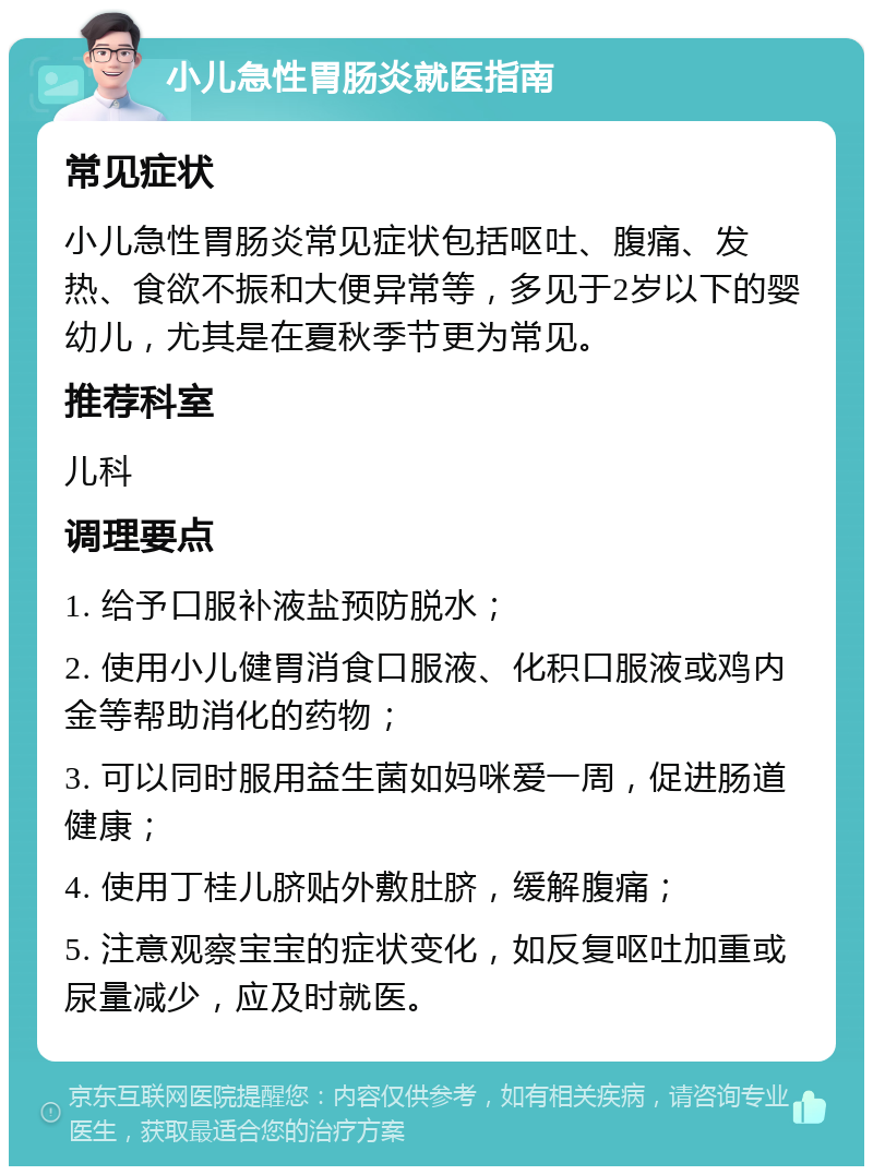 小儿急性胃肠炎就医指南 常见症状 小儿急性胃肠炎常见症状包括呕吐、腹痛、发热、食欲不振和大便异常等，多见于2岁以下的婴幼儿，尤其是在夏秋季节更为常见。 推荐科室 儿科 调理要点 1. 给予口服补液盐预防脱水； 2. 使用小儿健胃消食口服液、化积口服液或鸡内金等帮助消化的药物； 3. 可以同时服用益生菌如妈咪爱一周，促进肠道健康； 4. 使用丁桂儿脐贴外敷肚脐，缓解腹痛； 5. 注意观察宝宝的症状变化，如反复呕吐加重或尿量减少，应及时就医。