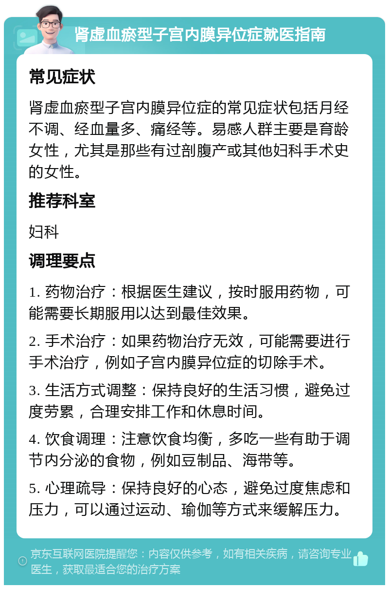 肾虚血瘀型子宫内膜异位症就医指南 常见症状 肾虚血瘀型子宫内膜异位症的常见症状包括月经不调、经血量多、痛经等。易感人群主要是育龄女性，尤其是那些有过剖腹产或其他妇科手术史的女性。 推荐科室 妇科 调理要点 1. 药物治疗：根据医生建议，按时服用药物，可能需要长期服用以达到最佳效果。 2. 手术治疗：如果药物治疗无效，可能需要进行手术治疗，例如子宫内膜异位症的切除手术。 3. 生活方式调整：保持良好的生活习惯，避免过度劳累，合理安排工作和休息时间。 4. 饮食调理：注意饮食均衡，多吃一些有助于调节内分泌的食物，例如豆制品、海带等。 5. 心理疏导：保持良好的心态，避免过度焦虑和压力，可以通过运动、瑜伽等方式来缓解压力。