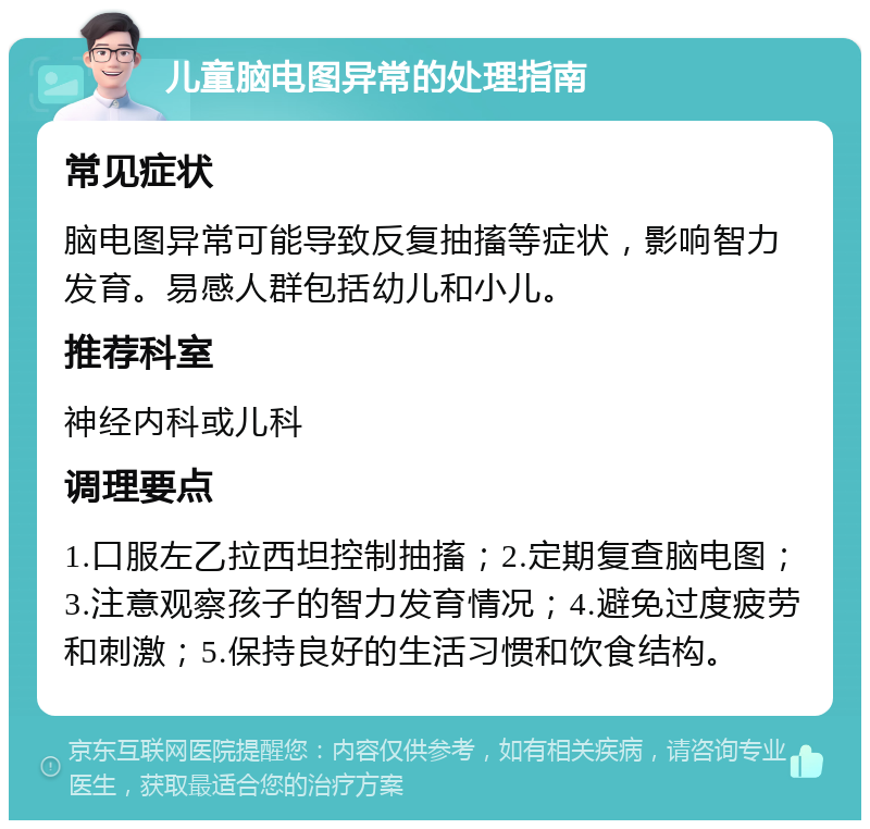 儿童脑电图异常的处理指南 常见症状 脑电图异常可能导致反复抽搐等症状，影响智力发育。易感人群包括幼儿和小儿。 推荐科室 神经内科或儿科 调理要点 1.口服左乙拉西坦控制抽搐；2.定期复查脑电图；3.注意观察孩子的智力发育情况；4.避免过度疲劳和刺激；5.保持良好的生活习惯和饮食结构。