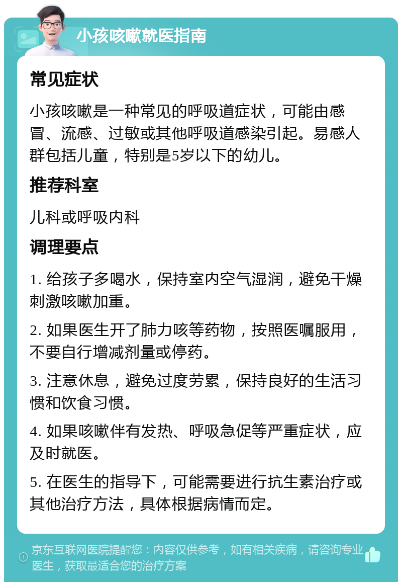 小孩咳嗽就医指南 常见症状 小孩咳嗽是一种常见的呼吸道症状，可能由感冒、流感、过敏或其他呼吸道感染引起。易感人群包括儿童，特别是5岁以下的幼儿。 推荐科室 儿科或呼吸内科 调理要点 1. 给孩子多喝水，保持室内空气湿润，避免干燥刺激咳嗽加重。 2. 如果医生开了肺力咳等药物，按照医嘱服用，不要自行增减剂量或停药。 3. 注意休息，避免过度劳累，保持良好的生活习惯和饮食习惯。 4. 如果咳嗽伴有发热、呼吸急促等严重症状，应及时就医。 5. 在医生的指导下，可能需要进行抗生素治疗或其他治疗方法，具体根据病情而定。