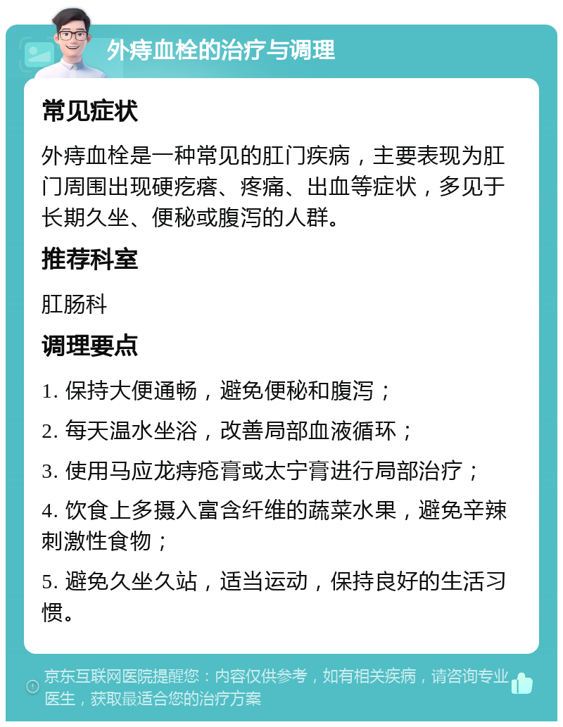 外痔血栓的治疗与调理 常见症状 外痔血栓是一种常见的肛门疾病，主要表现为肛门周围出现硬疙瘩、疼痛、出血等症状，多见于长期久坐、便秘或腹泻的人群。 推荐科室 肛肠科 调理要点 1. 保持大便通畅，避免便秘和腹泻； 2. 每天温水坐浴，改善局部血液循环； 3. 使用马应龙痔疮膏或太宁膏进行局部治疗； 4. 饮食上多摄入富含纤维的蔬菜水果，避免辛辣刺激性食物； 5. 避免久坐久站，适当运动，保持良好的生活习惯。