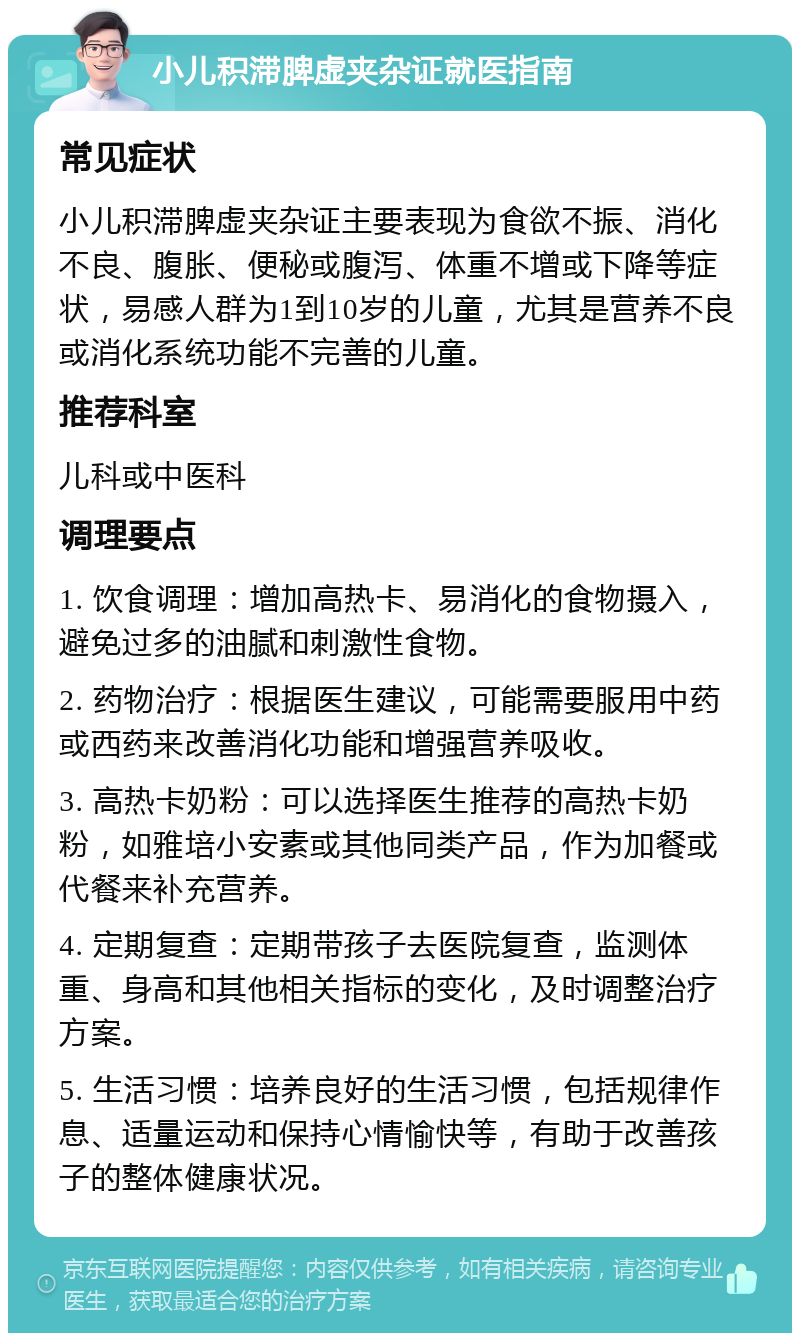 小儿积滞脾虚夹杂证就医指南 常见症状 小儿积滞脾虚夹杂证主要表现为食欲不振、消化不良、腹胀、便秘或腹泻、体重不增或下降等症状，易感人群为1到10岁的儿童，尤其是营养不良或消化系统功能不完善的儿童。 推荐科室 儿科或中医科 调理要点 1. 饮食调理：增加高热卡、易消化的食物摄入，避免过多的油腻和刺激性食物。 2. 药物治疗：根据医生建议，可能需要服用中药或西药来改善消化功能和增强营养吸收。 3. 高热卡奶粉：可以选择医生推荐的高热卡奶粉，如雅培小安素或其他同类产品，作为加餐或代餐来补充营养。 4. 定期复查：定期带孩子去医院复查，监测体重、身高和其他相关指标的变化，及时调整治疗方案。 5. 生活习惯：培养良好的生活习惯，包括规律作息、适量运动和保持心情愉快等，有助于改善孩子的整体健康状况。