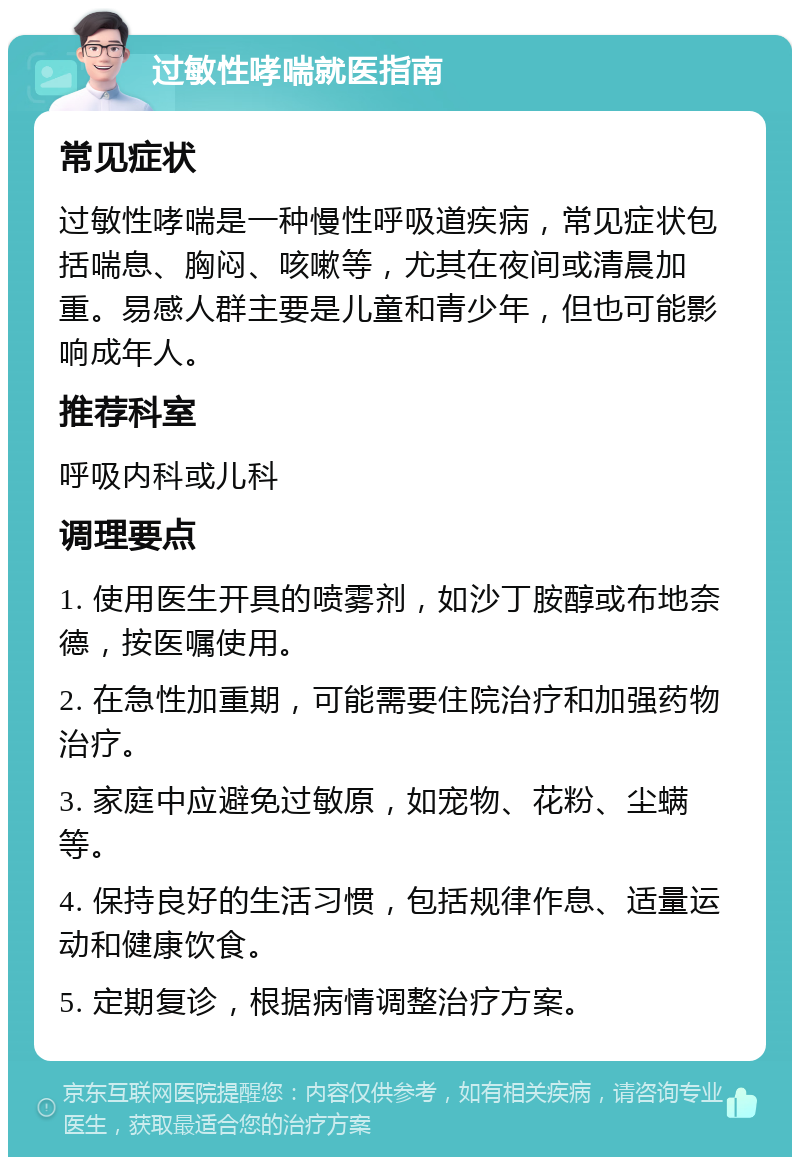 过敏性哮喘就医指南 常见症状 过敏性哮喘是一种慢性呼吸道疾病，常见症状包括喘息、胸闷、咳嗽等，尤其在夜间或清晨加重。易感人群主要是儿童和青少年，但也可能影响成年人。 推荐科室 呼吸内科或儿科 调理要点 1. 使用医生开具的喷雾剂，如沙丁胺醇或布地奈德，按医嘱使用。 2. 在急性加重期，可能需要住院治疗和加强药物治疗。 3. 家庭中应避免过敏原，如宠物、花粉、尘螨等。 4. 保持良好的生活习惯，包括规律作息、适量运动和健康饮食。 5. 定期复诊，根据病情调整治疗方案。