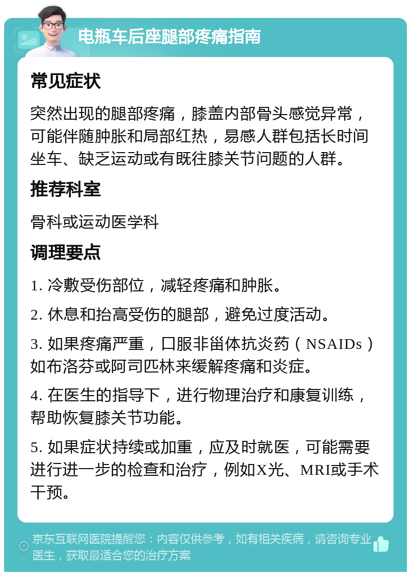 电瓶车后座腿部疼痛指南 常见症状 突然出现的腿部疼痛，膝盖内部骨头感觉异常，可能伴随肿胀和局部红热，易感人群包括长时间坐车、缺乏运动或有既往膝关节问题的人群。 推荐科室 骨科或运动医学科 调理要点 1. 冷敷受伤部位，减轻疼痛和肿胀。 2. 休息和抬高受伤的腿部，避免过度活动。 3. 如果疼痛严重，口服非甾体抗炎药（NSAIDs）如布洛芬或阿司匹林来缓解疼痛和炎症。 4. 在医生的指导下，进行物理治疗和康复训练，帮助恢复膝关节功能。 5. 如果症状持续或加重，应及时就医，可能需要进行进一步的检查和治疗，例如X光、MRI或手术干预。