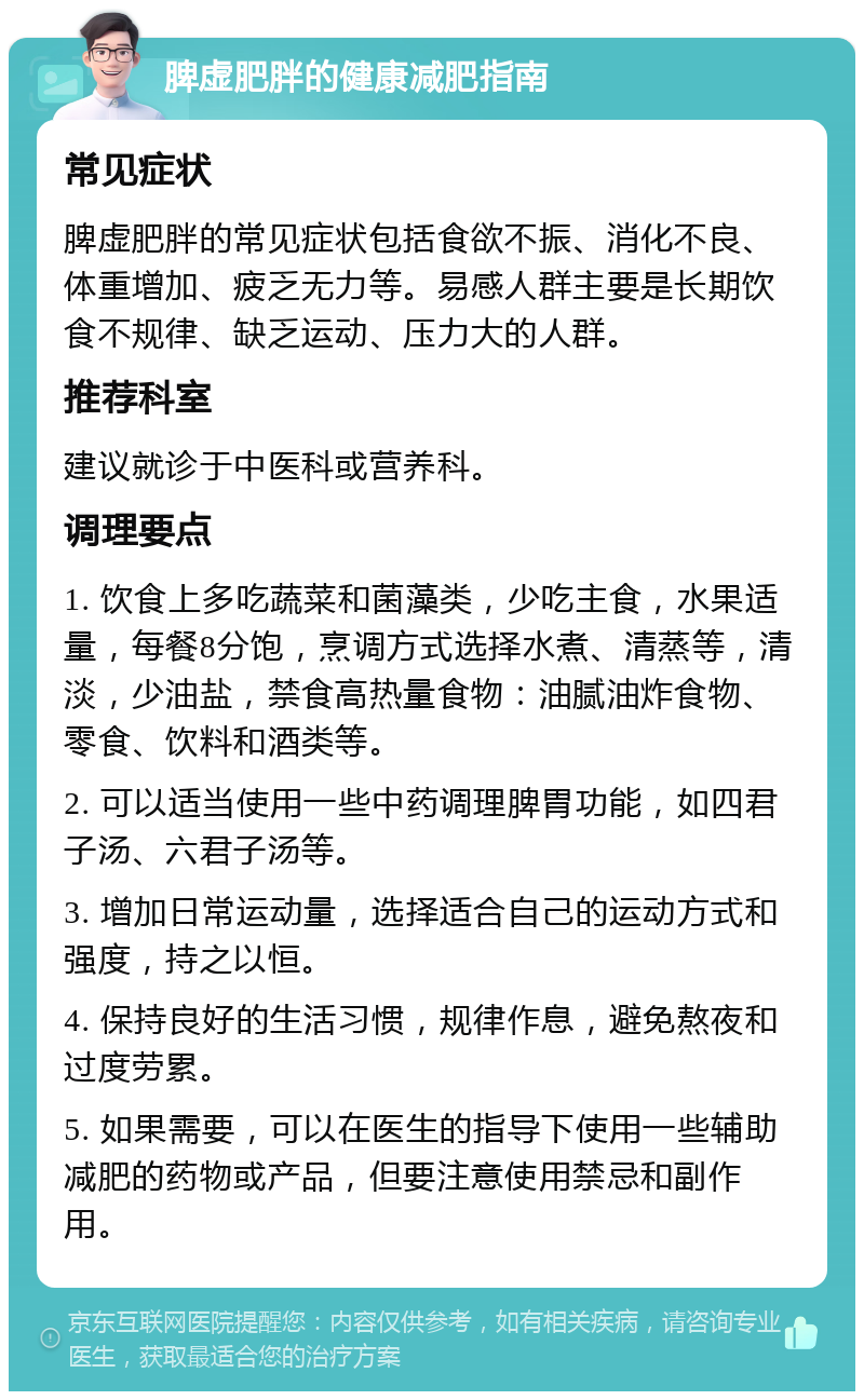 脾虚肥胖的健康减肥指南 常见症状 脾虚肥胖的常见症状包括食欲不振、消化不良、体重增加、疲乏无力等。易感人群主要是长期饮食不规律、缺乏运动、压力大的人群。 推荐科室 建议就诊于中医科或营养科。 调理要点 1. 饮食上多吃蔬菜和菌藻类，少吃主食，水果适量，每餐8分饱，烹调方式选择水煮、清蒸等，清淡，少油盐，禁食高热量食物：油腻油炸食物、零食、饮料和酒类等。 2. 可以适当使用一些中药调理脾胃功能，如四君子汤、六君子汤等。 3. 增加日常运动量，选择适合自己的运动方式和强度，持之以恒。 4. 保持良好的生活习惯，规律作息，避免熬夜和过度劳累。 5. 如果需要，可以在医生的指导下使用一些辅助减肥的药物或产品，但要注意使用禁忌和副作用。