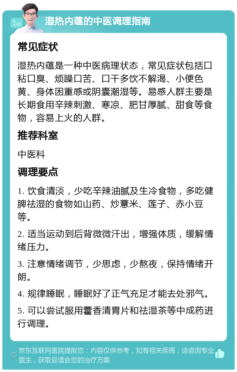 湿热内蕴的中医调理指南 常见症状 湿热内蕴是一种中医病理状态，常见症状包括口粘口臭、烦躁口苦、口干多饮不解渴、小便色黄、身体困重感或阴囊潮湿等。易感人群主要是长期食用辛辣刺激、寒凉、肥甘厚腻、甜食等食物，容易上火的人群。 推荐科室 中医科 调理要点 1. 饮食清淡，少吃辛辣油腻及生冷食物，多吃健脾祛湿的食物如山药、炒薏米、莲子、赤小豆等。 2. 适当运动到后背微微汗出，增强体质，缓解情绪压力。 3. 注意情绪调节，少思虑，少熬夜，保持情绪开朗。 4. 规律睡眠，睡眠好了正气充足才能去处邪气。 5. 可以尝试服用藿香清胃片和祛湿茶等中成药进行调理。