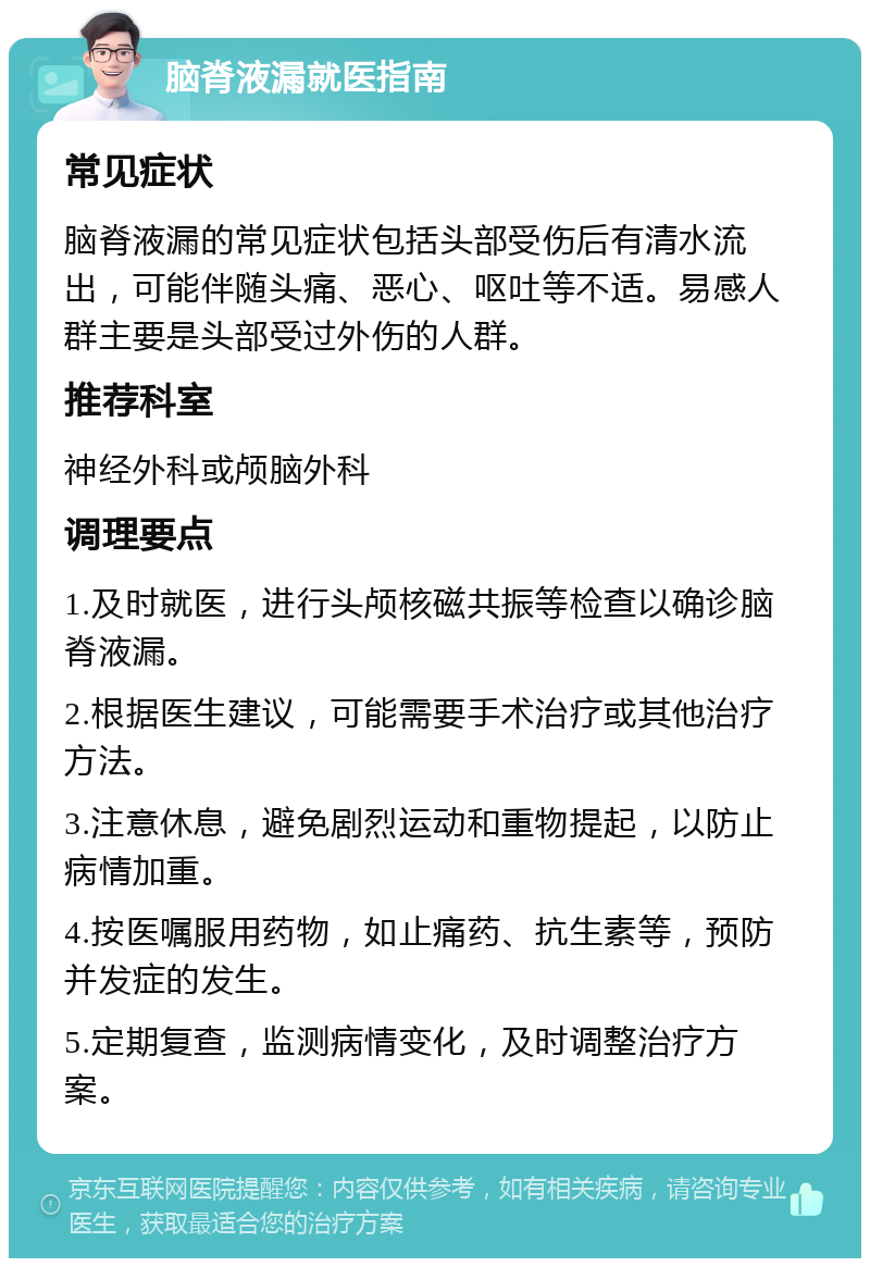 脑脊液漏就医指南 常见症状 脑脊液漏的常见症状包括头部受伤后有清水流出，可能伴随头痛、恶心、呕吐等不适。易感人群主要是头部受过外伤的人群。 推荐科室 神经外科或颅脑外科 调理要点 1.及时就医，进行头颅核磁共振等检查以确诊脑脊液漏。 2.根据医生建议，可能需要手术治疗或其他治疗方法。 3.注意休息，避免剧烈运动和重物提起，以防止病情加重。 4.按医嘱服用药物，如止痛药、抗生素等，预防并发症的发生。 5.定期复查，监测病情变化，及时调整治疗方案。