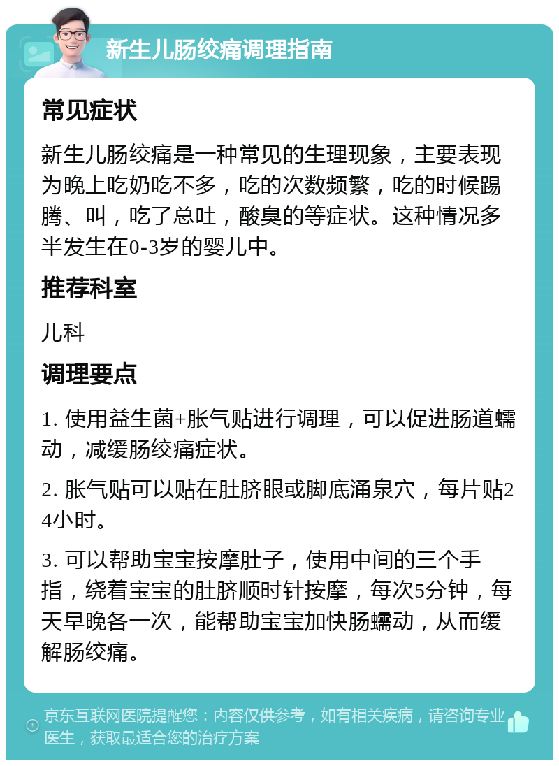 新生儿肠绞痛调理指南 常见症状 新生儿肠绞痛是一种常见的生理现象，主要表现为晚上吃奶吃不多，吃的次数频繁，吃的时候踢腾、叫，吃了总吐，酸臭的等症状。这种情况多半发生在0-3岁的婴儿中。 推荐科室 儿科 调理要点 1. 使用益生菌+胀气贴进行调理，可以促进肠道蠕动，减缓肠绞痛症状。 2. 胀气贴可以贴在肚脐眼或脚底涌泉穴，每片贴24小时。 3. 可以帮助宝宝按摩肚子，使用中间的三个手指，绕着宝宝的肚脐顺时针按摩，每次5分钟，每天早晚各一次，能帮助宝宝加快肠蠕动，从而缓解肠绞痛。