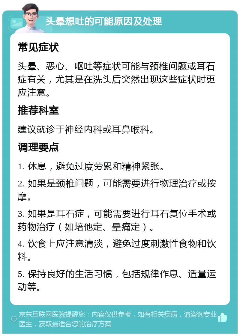 头晕想吐的可能原因及处理 常见症状 头晕、恶心、呕吐等症状可能与颈椎问题或耳石症有关，尤其是在洗头后突然出现这些症状时更应注意。 推荐科室 建议就诊于神经内科或耳鼻喉科。 调理要点 1. 休息，避免过度劳累和精神紧张。 2. 如果是颈椎问题，可能需要进行物理治疗或按摩。 3. 如果是耳石症，可能需要进行耳石复位手术或药物治疗（如培他定、晕痛定）。 4. 饮食上应注意清淡，避免过度刺激性食物和饮料。 5. 保持良好的生活习惯，包括规律作息、适量运动等。