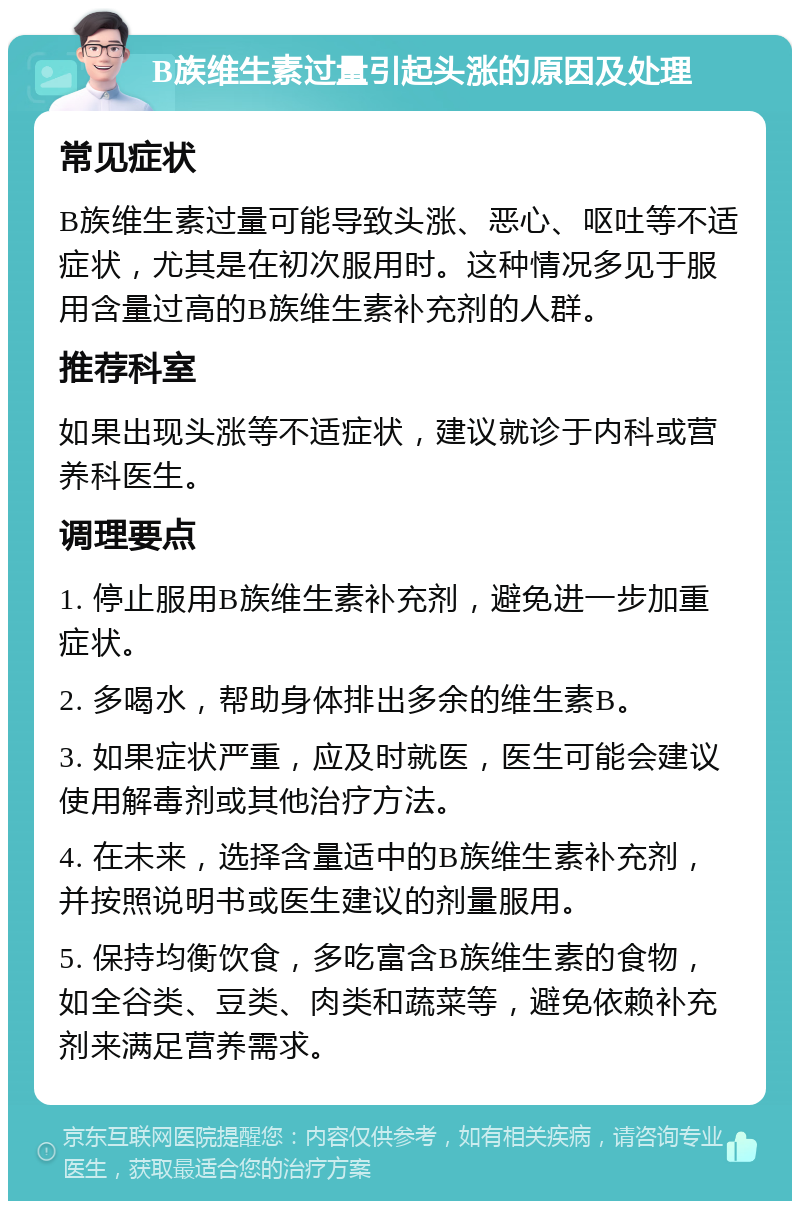 B族维生素过量引起头涨的原因及处理 常见症状 B族维生素过量可能导致头涨、恶心、呕吐等不适症状，尤其是在初次服用时。这种情况多见于服用含量过高的B族维生素补充剂的人群。 推荐科室 如果出现头涨等不适症状，建议就诊于内科或营养科医生。 调理要点 1. 停止服用B族维生素补充剂，避免进一步加重症状。 2. 多喝水，帮助身体排出多余的维生素B。 3. 如果症状严重，应及时就医，医生可能会建议使用解毒剂或其他治疗方法。 4. 在未来，选择含量适中的B族维生素补充剂，并按照说明书或医生建议的剂量服用。 5. 保持均衡饮食，多吃富含B族维生素的食物，如全谷类、豆类、肉类和蔬菜等，避免依赖补充剂来满足营养需求。