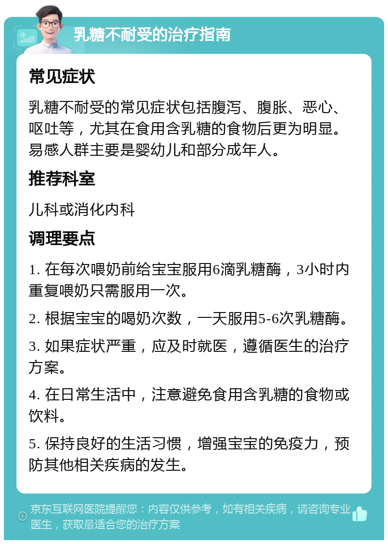 乳糖不耐受的治疗指南 常见症状 乳糖不耐受的常见症状包括腹泻、腹胀、恶心、呕吐等，尤其在食用含乳糖的食物后更为明显。易感人群主要是婴幼儿和部分成年人。 推荐科室 儿科或消化内科 调理要点 1. 在每次喂奶前给宝宝服用6滴乳糖酶，3小时内重复喂奶只需服用一次。 2. 根据宝宝的喝奶次数，一天服用5-6次乳糖酶。 3. 如果症状严重，应及时就医，遵循医生的治疗方案。 4. 在日常生活中，注意避免食用含乳糖的食物或饮料。 5. 保持良好的生活习惯，增强宝宝的免疫力，预防其他相关疾病的发生。