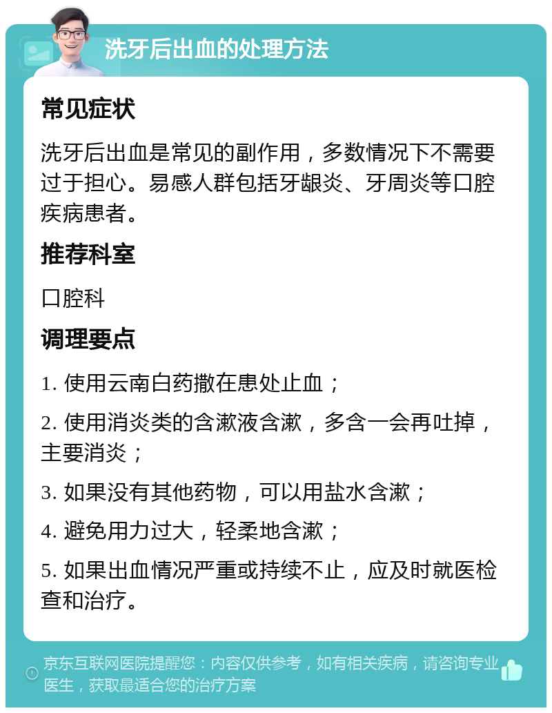 洗牙后出血的处理方法 常见症状 洗牙后出血是常见的副作用，多数情况下不需要过于担心。易感人群包括牙龈炎、牙周炎等口腔疾病患者。 推荐科室 口腔科 调理要点 1. 使用云南白药撒在患处止血； 2. 使用消炎类的含漱液含漱，多含一会再吐掉，主要消炎； 3. 如果没有其他药物，可以用盐水含漱； 4. 避免用力过大，轻柔地含漱； 5. 如果出血情况严重或持续不止，应及时就医检查和治疗。