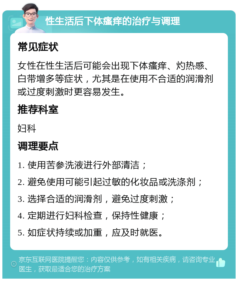 性生活后下体瘙痒的治疗与调理 常见症状 女性在性生活后可能会出现下体瘙痒、灼热感、白带增多等症状，尤其是在使用不合适的润滑剂或过度刺激时更容易发生。 推荐科室 妇科 调理要点 1. 使用苦参洗液进行外部清洁； 2. 避免使用可能引起过敏的化妆品或洗涤剂； 3. 选择合适的润滑剂，避免过度刺激； 4. 定期进行妇科检查，保持性健康； 5. 如症状持续或加重，应及时就医。