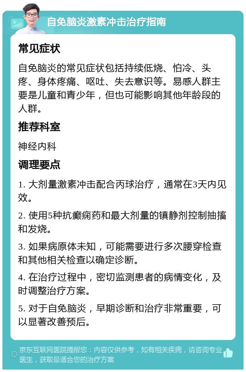 自免脑炎激素冲击治疗指南 常见症状 自免脑炎的常见症状包括持续低烧、怕冷、头疼、身体疼痛、呕吐、失去意识等。易感人群主要是儿童和青少年，但也可能影响其他年龄段的人群。 推荐科室 神经内科 调理要点 1. 大剂量激素冲击配合丙球治疗，通常在3天内见效。 2. 使用5种抗癫痫药和最大剂量的镇静剂控制抽搐和发烧。 3. 如果病原体未知，可能需要进行多次腰穿检查和其他相关检查以确定诊断。 4. 在治疗过程中，密切监测患者的病情变化，及时调整治疗方案。 5. 对于自免脑炎，早期诊断和治疗非常重要，可以显著改善预后。